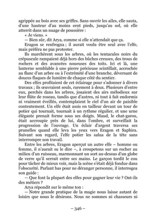 – 346 – 
agrippée au bois avec ses griffes. Sans ouvrir les ailes, elle sauta, d’une hauteur d’au moins cent pieds, jusqu’au sol, où elle atterrit dans un nuage de poussière : 
« Je viens. » 
— Bien sûr, dit Arya, comme si elle n’attendait que ça. 
Eragon se renfrogna ; il aurait voulu être seul avec l’elfe, mais préféra ne pas protester. 
Ils marchèrent sous les arbres, où les tentacules noirs du crépuscule rampaient déjà hors des bûches creuses, des trous de rochers et des avancées noueuses des toits. Ici et là, une lanterne semblable à une pierre précieuse scintillait, accrochée au flanc d’un arbre ou à l’extrémité d’une branche, déversant de douces flaques de lumière de chaque côté du sentier. 
Des elfes profitaient de cet éclairage pour s’adonner à divers travaux ; ils oeuvraient seuls, rarement à deux. Plusieurs d’entre eux, perchés dans les arbres, jouaient des airs mélodieux sur leur flûte de roseau, tandis que d’autres, ni tout à fait endormis ni vraiment éveillés, contemplaient le ciel d’un air de paisible contentement. Un elfe était assis en tailleur devant un tour de potier qui tournait, tournait à un rythme régulier, et une urne élégante prenait forme sous ses doigts. Maud, le chat-garou, était accroupie près de lui, dans l’ombre, et surveillait la progression de l’ouvrage. Un éclair d’argent traversa ses prunelles quand elle leva les yeux vers Eragon et Saphira. Suivant son regard, l’elfe potier les salua de la tête sans interrompre son travail. 
Entre les arbres, Eragon aperçut un autre elfe – homme ou femme, il n’aurait su le dire –, à croupetons sur un rocher au milieu d’un ruisseau, marmonnant un sort au-dessus d’un globe de verre qu’il serrait entre ses mains. Le garçon tordit le cou pour tâcher de mieux voir, mais la scène s’était déjà fondue dans l’obscurité. Parlant bas pour ne déranger personne, il interrogea son guide : 
— Que font la plupart des elfes pour gagner leur vie ? Ont-ils des métiers ? 
Arya répondit sur le même ton : 
— Notre grande pratique de la magie nous laisse autant de loisirs que nous le désirons. Nous ne sommes ni chasseurs ni  