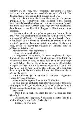 – 347 – 
fermiers, et, du coup, nous consacrons nos journées à nous exercer dans le domaine qui nous intéresse, quel qu’il soit. Peu de nos activités nous demandent beaucoup d’efforts. 
Au bout d’un tunnel de cornouillers envahis de plantes grimpantes, ils pénétrèrent dans l’atrium d’une maison émergeant d’un cercle d’arbres. Au centre de ce patio se dressait une hutte sans murs abritant une forge, avec un assortiment d’outils que – sembla-t-il à Eragon – Horst aurait aimé posséder. 
Une elfe maintenait une paire de pincettes dans un lit de braise tout en actionnant un soufflet de sa main droite. Avec une rapidité sidérante, elle retira du feu une boucle d’acier incandescent qu’elle crocheta à la bordure d’une cotte de mailles inachevée posée sur l’enclume, saisit un marteau et, d’un seul coup, souda les extrémités ouvertes de l’anneau dans un jaillissement d’étincelles. 
Alors seulement Arya s’approcha : 
— Atra esterní ono thelduin. 
La forgeronne se retourna, la lueur sanglante du foyer illuminant par en dessous son cou et ses joues. Tels des fils de fer incrustés dans sa peau, les rides dessinaient sur son visage un motif délicat ; Eragon n’avait jamais vu sur un elfe de telles marques de l’âge. Elle ne fit aucune réponse à la salutation d’Arya, ce qui, il l’avait appris, était offensant et discourtois, d’autant que la fille de la reine lui avait fait l’honneur de lui adresser la parole. 
— Rhunön-elda, je t’ai amené le nouveau Dragonnier, Eragon le Tueur d’Ombre. 
— On m’avait dit que tu étais morte, dit Rhunön. 
Sa voix, rauque, gutturale, fort différente de celle des autres elfes, rappela à Eragon les vieux de Carvahall, assis sur le seuil de leur maison, fumant leur pipe et racontant des histoires. 
Arya sourit : 
— Quand es-tu sortie de chez toi pour la dernière fois, Rhunön ? 
— Tu devrais te le rappeler. À l’occasion de cette Fête de la Mi-Été à laquelle tu m’as forcée d’assister. 
— C’était il y a trois ans.  