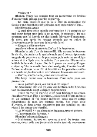– 348 – 
— Vraiment ? 
Rhunön fronça les sourcils tout en recouvrant les braises d’un couvercle grillagé pour les conserver. 
— Eh bien, qu’est-ce que ça fait ? Être en compagnie me fatigue ; une cacophonie de jabotages sans queue ni tête, qui… 
Elle dévisagea Arya : 
— À quoi rime cette stupide conversation ? Tu comptes sur moi pour forger une épée à ce garçon, je suppose ? Tu sais pourtant que j’ai juré de ne plus jamais fabriquer d’instrument de mort, pas après les ravages commis par ce traître de Dragonnier avec la lame que je lui avais faite ! 
— Eragon a déjà une épée. 
Arya leva le bras et présenta Zar’roc à la forgeronne. 
Rhunön la prit d’un air émerveillé. Elle caressa le fourreau lie de vin, s’attarda sur le symbole noir gravé dessus, épousseta un grain de poussière sur le pommeau, puis referma ses doigts autour et tira l’épée avec la maîtrise d’un guerrier. Elle examina le fil de la lame de chaque côté, la fit ployer au point qu’Eragon craignit qu’elle ne cassât. Puis, d’un seul geste, Rhunön brandit Zar’roc au-dessus de sa tête et l’abattit sur les pincettes restées sur l’enclume, les fendant en deux dans un fracas assourdissant. 
— Zar’roc, souffla-t-elle, je me souviens de toi. 
Elle berça l’arme avec la tendresse d’une mère pour son premier-né. 
— Aussi parfaite qu’au jour où tu as été forgée ! 
Se détournant, elle leva les yeux vers l’entrelacs des branches tout en suivant du doigt les lignes du pommeau : 
— Toute ma vie j’ai martelé le fer pour fabriquer ces épées. Puis il est venu, et il les a détruites. Des siècles d’efforts anéantis en un instant ! Si j’ai bonne mémoire, seuls quatre autres échantillons de mon art existent encore. Son épée, celle d’Oromis, et deux armes conservées par des familles qui ont réussi à les sauver des Wyrdfell. 
« Les Wyrdfell ? » osa demander Eragon à Arya en pensée. 
« L’autre nom des Parjures. » 
Rhunön s’adressa à Eragon : 
— Maintenant, Zar’roc est revenue à moi. De toutes mes oeuvres, c’était celle que j’espérais le moins tenir de nouveau un  