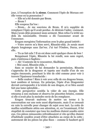 – 349 – 
jour, à l’exception de la sienne. Comment l’épée de Morzan est- elle venue en ta possession ? 
— Elle m’a été donnée par Brom. 
— Brom ? 
Elle soupesa Zar’roc : 
— Brom… Je me souviens de Brom. Il m’a suppliée de remplacer l’épée qu’il avait perdue. Je désirais l’aider, vraiment. Mais j’avais déjà prononcé mon serment. Mon refus l’a irrité au- delà du raisonnable. Oromis a dû l’assommer avant de l’emmener. 
Eragon enregistra l’information avec le plus grand intérêt : 
— Votre oeuvre m’a bien servi, Rhunön-elda. Je serais mort depuis longtemps sans Zar’roc. J’ai tué l’Ombre, Durza, avec elle. 
— Tu as fait cela ? Il en est donc sorti quelque chose de bon ! 
Rengainant l’épée, Rhunön la lui rendit, non sans regret, puis s’intéressa à Saphira : 
— Ah ! Contente de te rencontrer, Skulblaka. 
« Moi aussi, Rhunön-elda. » 
Sans se soucier de lui demander la permission, Rhunön s’approcha de la dragonne et tapota une écaille d’un de ses ongles émoussés, penchant la tête de côté comme pour voir à travers l’épaisseur translucide : 
— Belle couleur ! Rien à voir avec celle de ces dragons bruns, tout sombres et terreux. En principe, l’épée d’un Dragonnier devrait correspondre à la teinte de son dragon, et ce bleu aurait fait une lame splendide… 
Cette perspective sembla la vider de son énergie. Elle retourna à son enclume et observa les pincettes brisées, comme si elle n’avait plus la moindre envie de les remplacer. 
Eragon trouvait malvenu de mettre un terme à la conversation sur une note aussi déprimante, mais il se creusait en vain la cervelle pour changer de sujet avec tact. La cotte de mailles scintillante attira son attention, et, en l’examinant, il fut stupéfait de constater que tous les maillons étaient soudés entre eux. Ces pièces minuscules refroidissaient si vite qu’elles étaient d’habitude soudées avant d’être attachées au corps de la cotte ; autrement dit les pièces les plus fines – comme le haubert qu’il  