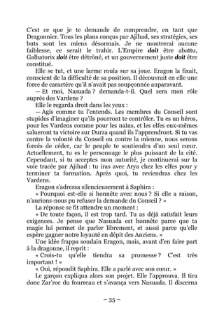 – 35 – 
C’est ce que je te demande de comprendre, en tant que Dragonnier. Tous les plans conçus par Ajihad, ses stratégies, ses buts sont les miens désormais. Je ne montrerai aucune faiblesse, ce serait le trahir. L’Empire doit être abattu, Galbatorix doit être détrôné, et un gouvernement juste doit être constitué. 
Elle se tut, et une larme roula sur sa joue. Eragon la fixait, conscient de la difficulté de sa position. Il découvrait en elle une force de caractère qu’il n’avait pas soupçonnée auparavant. 
— Et moi, Nasuada ? demanda-t-il. Quel sera mon rôle auprès des Vardens ? 
Elle le regarda droit dans les yeux : 
— Agis comme tu l’entends. Les membres du Conseil sont stupides d’imaginer qu’ils pourront te contrôler. Tu es un héros, pour les Vardens comme pour les nains, et les elfes eux-mêmes salueront ta victoire sur Durza quand ils l’apprendront. Si tu vas contre la volonté du Conseil ou contre la mienne, nous serons forcés de céder, car le peuple te soutiendra d’un seul coeur. Actuellement, tu es le personnage le plus puissant de la cité. Cependant, si tu acceptes mon autorité, je continuerai sur la voie tracée par Ajihad : tu iras avec Arya chez les elfes pour y terminer ta formation. Après quoi, tu reviendras chez les Vardens. 
Eragon s’adressa silencieusement à Saphira : 
« Pourquoi est-elle si honnête avec nous ? Si elle a raison, n’aurions-nous pu refuser la demande du Conseil ? » 
La réponse se fit attendre un moment : 
« De toute façon, il est trop tard. Tu as déjà satisfait leurs exigences. Je pense que Nasuada est honnête parce que ta magie lui permet de parler librement, et aussi parce qu’elle espère gagner notre loyauté en dépit des Anciens. » 
Une idée frappa soudain Eragon, mais, avant d’en faire part à la dragonne, il reprit : 
« Crois-tu qu’elle tiendra sa promesse ? C’est très important ! » 
« Oui, répondit Saphira. Elle a parlé avec son coeur. » 
Le garçon expliqua alors son projet. Elle l’approuva. Il tira donc Zar’roc du fourreau et s’avança vers Nasuada. Il discerna  