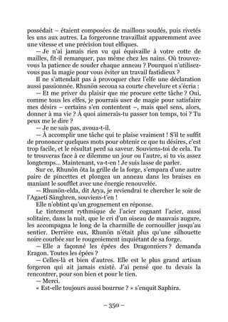 – 350 – 
possédait – étaient composées de maillons soudés, puis rivetés les uns aux autres. La forgeronne travaillait apparemment avec une vitesse et une précision tout elfiques. 
— Je n’ai jamais rien vu qui équivaille à votre cotte de mailles, fit-il remarquer, pas même chez les nains. Où trouvez- vous la patience de souder chaque anneau ? Pourquoi n’utilisez- vous pas la magie pour vous éviter un travail fastidieux ? 
Il ne s’attendait pas à provoquer chez l’elfe une déclaration aussi passionnée. Rhunön secoua sa courte chevelure et s’écria : 
— Et me priver du plaisir que me procure cette tâche ? Oui, comme tous les elfes, je pourrais user de magie pour satisfaire mes désirs – certains s’en contentent –, mais quel sens, alors, donner à ma vie ? À quoi aimerais-tu passer ton temps, toi ? Tu peux me le dire ? 
— Je ne sais pas, avoua-t-il. 
— À accomplir une tâche qui te plaise vraiment ! S’il te suffit de prononcer quelques mots pour obtenir ce que tu désires, c’est trop facile, et le résultat perd sa saveur. Souviens-toi de cela. Tu te trouveras face à ce dilemme un jour ou l’autre, si tu vis assez longtemps… Maintenant, va-t-en ! Je suis lasse de parler. 
Sur ce, Rhunön ôta la grille de la forge, s’empara d’une autre paire de pincettes et plongea un anneau dans les braises en maniant le soufflet avec une énergie renouvelée. 
— Rhunön-elda, dit Arya, je reviendrai te chercher le soir de l’Agaetí Sänghren, souviens-t’en ! 
Elle n’obtint qu’un grognement en réponse. 
Le tintement rythmique de l’acier cognant l’acier, aussi solitaire, dans la nuit, que le cri d’un oiseau de mauvais augure, les accompagna le long de la charmille de cornouiller jusqu’au sentier. Derrière eux, Rhunön n’était plus qu’une silhouette noire courbée sur le rougeoiement inquiétant de sa forge. 
— Elle a façonné les épées des Dragonniers ? demanda Eragon. Toutes les épées ? 
— Celles-là et bien d’autres. Elle est le plus grand artisan forgeron qui ait jamais existé. J’ai pensé que tu devais la rencontrer, pour son bien et pour le tien. 
— Merci. 
« Est-elle toujours aussi bourrue ? » s’enquit Saphira.  