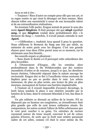 – 351 – 
Arya se mit à rire : 
— Toujours ! Rien d’autre ne compte pour elle que son art, et sa rogne contre ce qui vient la déranger est bien connue. Mais chacun tolère son excentricité à cause de son incroyable talent et de ses extraordinaires réalisations. 
En écoutant l’elfe parler, Eragon tentait de percer le sens des mots Agaetí Sänghren. Il était presque sûr que sängh signifiait sang, et que Sänghren voulait donc probablement dire « le Serment du Sang » ; toutefois, il n’avait jamais entendu le mot Agaetí. 
— « Célébration », traduisit Arya quand il posa la question. Nous célébrons le Serment du Sang une fois par siècle, en mémoire de notre pacte avec les dragons. C’est une grande chance pour vous deux d’être parmi nous en ce moment, car la cérémonie aura lieu bientôt… 
Ses sourcils arqués se plissèrent : 
— Sans doute le destin a-t-il provoqué cette coïncidence des plus favorables. 
À l’étonnement d’Eragon, elle les entraîna alors profondément dans le Du Weldenvarden par des sentiers encombrés d’orties et de ronciers, jusqu’à ce que, les dernières lueurs éteintes, l’obscurité régnant dans la nature sauvage les environnât. Eragon dut se fier à l’excellente vision nocturne de Saphira pour ne pas se perdre dans le noir. Les arbres immenses, de plus en plus serrés, aux troncs de plus en plus énormes, menaçaient de former une barrière impénétrable. 
À l’instant où il croyait impossible d’avancer davantage, la forêt laissa soudain la place à une clairière inondée par la lumière de la lune, dont le croissant étincelait à l’est, bas dans le ciel. 
Un pin solitaire se dressait au milieu de la trouée. S’il ne dépassait pas en hauteur ses congénères, sa circonférence était plus grande que celle de cent troncs ordinaires réunis. En comparaison, les autres avaient l’allure de frêles arbrisseaux que le vent peut courber à sa guise. Un entrelacs de racines rayonnait autour du tronc massif, couvrant le sol de veines gainées d’écorce, de sorte que la forêt tout entière paraissait naître de cet arbre, comme s’il était le coeur même du Du  