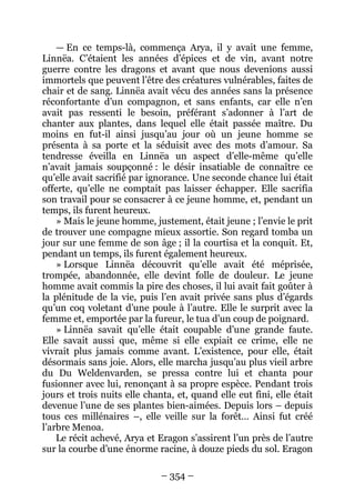 – 354 – 
— En ce temps-là, commença Arya, il y avait une femme, Linnëa. C’étaient les années d’épices et de vin, avant notre guerre contre les dragons et avant que nous devenions aussi immortels que peuvent l’être des créatures vulnérables, faites de chair et de sang. Linnëa avait vécu des années sans la présence réconfortante d’un compagnon, et sans enfants, car elle n’en avait pas ressenti le besoin, préférant s’adonner à l’art de chanter aux plantes, dans lequel elle était passée maître. Du moins en fut-il ainsi jusqu’au jour où un jeune homme se présenta à sa porte et la séduisit avec des mots d’amour. Sa tendresse éveilla en Linnëa un aspect d’elle-même qu’elle n’avait jamais soupçonné : le désir insatiable de connaître ce qu’elle avait sacrifié par ignorance. Une seconde chance lui était offerte, qu’elle ne comptait pas laisser échapper. Elle sacrifia son travail pour se consacrer à ce jeune homme, et, pendant un temps, ils furent heureux. 
» Mais le jeune homme, justement, était jeune ; l’envie le prit de trouver une compagne mieux assortie. Son regard tomba un jour sur une femme de son âge ; il la courtisa et la conquit. Et, pendant un temps, ils furent également heureux. 
» Lorsque Linnëa découvrit qu’elle avait été méprisée, trompée, abandonnée, elle devint folle de douleur. Le jeune homme avait commis la pire des choses, il lui avait fait goûter à la plénitude de la vie, puis l’en avait privée sans plus d’égards qu’un coq voletant d’une poule à l’autre. Elle le surprit avec la femme et, emportée par la fureur, le tua d’un coup de poignard. 
» Linnëa savait qu’elle était coupable d’une grande faute. Elle savait aussi que, même si elle expiait ce crime, elle ne vivrait plus jamais comme avant. L’existence, pour elle, était désormais sans joie. Alors, elle marcha jusqu’au plus vieil arbre du Du Weldenvarden, se pressa contre lui et chanta pour fusionner avec lui, renonçant à sa propre espèce. Pendant trois jours et trois nuits elle chanta, et, quand elle eut fini, elle était devenue l’une de ses plantes bien-aimées. Depuis lors – depuis tous ces millénaires –, elle veille sur la forêt… Ainsi fut créé l’arbre Menoa. 
Le récit achevé, Arya et Eragon s’assirent l’un près de l’autre sur la courbe d’une énorme racine, à douze pieds du sol. Eragon  