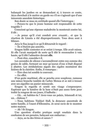 – 355 – 
balançait les jambes en se demandant si, à travers ce conte, Arya cherchait à le mettre en garde ou s’il ne s’agissait que d’une innocente anecdote historique. 
Son doute se mua en certitude quand elle l’interrogea : 
— Penses-tu que le jeune homme soit responsable de cette tragédie ? 
Conscient qu’une réponse maladroite la monterait contre lui, il dit : 
— Je pense qu’il s’est conduit avec cruauté… et que la réaction de Linnëa a été disproportionnée. Tous deux sont à blâmer. 
Arya le fixa jusqu’à ce qu’il détournât le regard : 
— Ils n’étaient pas assortis. 
Eragon faillit contester et se retint à temps. Elle avait raison. Et elle l’avait manipulé de sorte qu’il dût le reconnaître à voix haute, qu’il dût l’admettre devant elle. 
— Peut-être, concéda-t-il. 
Les secondes de silence s’accumulèrent entre eux comme des grains de sable, formant un mur qu’aucun d’eux n’était disposé à abattre. Les stridulations aiguës des cigales montaient des lisières de la clairière. Enfin, il remarqua : 
— Être chez toi semble te convenir. 
— En effet. 
D’un geste machinal, elle se pencha avec souplesse, ramassa une mince branche tombée de l’arbre Menoa et se mit à tresser avec ses aiguilles un panier minuscule. 
Eragon la regarda et sentit son visage s’empourprer. Espérant que la lumière de la lune n’était pas assez forte pour trahir la rougeur de ses joues, il balbutia : 
— Où… où habites-tu ? Avez-vous un palais, Islanzadí et toi, un… château ? 
— Nous habitons Tialdarí Hall, la demeure ancestrale de notre famille, à l’ouest d’Ellesméra. Je serai ravie de te montrer notre maison. 
— Ah ! fit Eragon. 
Une question d’ordre pratique surgit soudain dans la confusion de ses pensées, balayant son embarras : 
— Arya, as-tu des frères et soeurs ?  