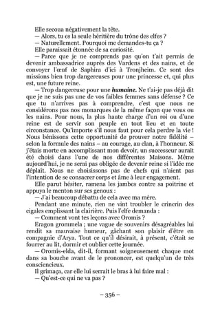 – 356 – 
Elle secoua négativement la tête. 
— Alors, tu es la seule héritière du trône des elfes ? 
— Naturellement. Pourquoi me demandes-tu ça ? 
Elle paraissait étonnée de sa curiosité. 
— Parce que je ne comprends pas qu’on t’ait permis de devenir ambassadrice auprès des Vardens et des nains, et de convoyer l’oeuf de Saphira d’ici à Tronjheim. Ce sont des missions bien trop dangereuses pour une princesse et, qui plus est, une future reine. 
— Trop dangereuse pour une humaine. Ne t’ai-je pas déjà dit que je ne suis pas une de vos faibles femmes sans défense ? Ce que tu n’arrives pas à comprendre, c’est que nous ne considérons pas nos monarques de la même façon que vous ou les nains. Pour nous, la plus haute charge d’un roi ou d’une reine est de servir son peuple en tout lieu et en toute circonstance. Qu’importe s’il nous faut pour cela perdre la vie ! Nous bénissons cette opportunité de prouver notre fidélité – selon la formule des nains – au courage, au clan, à l’honneur. Si j’étais morte en accomplissant mon devoir, un successeur aurait été choisi dans l’une de nos différentes Maisons. Même aujourd’hui, je ne serai pas obligée de devenir reine si l’idée me déplaît. Nous ne choisissons pas de chefs qui n’aient pas l’intention de se consacrer corps et âme à leur engagement. 
Elle parut hésiter, ramena les jambes contre sa poitrine et appuya le menton sur ses genoux : 
— J’ai beaucoup débattu de cela avec ma mère. 
Pendant une minute, rien ne vint troubler le crincrin des cigales emplissant la clairière. Puis l’elfe demanda : 
— Comment vont tes leçons avec Oromis ? 
Eragon grommela ; une vague de souvenirs désagréables lui rendit sa mauvaise humeur, gâchant son plaisir d’être en compagnie d’Arya. Tout ce qu’il désirait, à présent, c’était se fourrer au lit, dormir et oublier cette journée. 
— Oromis-elda, dit-il, formant soigneusement chaque mot dans sa bouche avant de le prononcer, est quelqu’un de très consciencieux. 
Il grimaça, car elle lui serrait le bras à lui faire mal : 
— Qu’est-ce qui ne va pas ?  