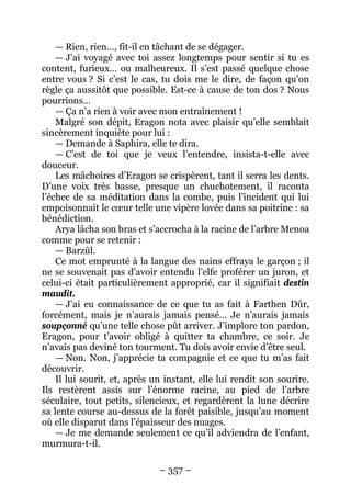 – 357 – 
— Rien, rien…, fit-il en tâchant de se dégager. 
— J’ai voyagé avec toi assez longtemps pour sentir si tu es content, furieux… ou malheureux. Il s’est passé quelque chose entre vous ? Si c’est le cas, tu dois me le dire, de façon qu’on règle ça aussitôt que possible. Est-ce à cause de ton dos ? Nous pourrions… 
— Ça n’a rien à voir avec mon entraînement ! 
Malgré son dépit, Eragon nota avec plaisir qu’elle semblait sincèrement inquiète pour lui : 
— Demande à Saphira, elle te dira. 
— C’est de toi que je veux l’entendre, insista-t-elle avec douceur. 
Les mâchoires d’Eragon se crispèrent, tant il serra les dents. D’une voix très basse, presque un chuchotement, il raconta l’échec de sa méditation dans la combe, puis l’incident qui lui empoisonnait le coeur telle une vipère lovée dans sa poitrine : sa bénédiction. 
Arya lâcha son bras et s’accrocha à la racine de l’arbre Menoa comme pour se retenir : 
— Barzûl. 
Ce mot emprunté à la langue des nains effraya le garçon ; il ne se souvenait pas d’avoir entendu l’elfe proférer un juron, et celui-ci était particulièrement approprié, car il signifiait destin maudit. 
— J’ai eu connaissance de ce que tu as fait à Farthen Dûr, forcément, mais je n’aurais jamais pensé… Je n’aurais jamais soupçonné qu’une telle chose pût arriver. J’implore ton pardon, Eragon, pour t’avoir obligé à quitter ta chambre, ce soir. Je n’avais pas deviné ton tourment. Tu dois avoir envie d’être seul. 
— Non. Non, j’apprécie ta compagnie et ce que tu m’as fait découvrir. 
Il lui sourit, et, après un instant, elle lui rendit son sourire. Ils restèrent assis sur l’énorme racine, au pied de l’arbre séculaire, tout petits, silencieux, et regardèrent la lune décrire sa lente course au-dessus de la forêt paisible, jusqu’au moment où elle disparut dans l’épaisseur des nuages. 
— Je me demande seulement ce qu’il adviendra de l’enfant, murmura-t-il.  