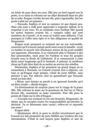– 36 – 
un éclair de peur dans ses yeux. Elle jeta un bref regard vers la porte, et sa main se referma sur un objet dissimulé dans les plis de sa robe. Eragon s’arrêta devant elle, puis s’agenouilla, Zar’roc posée à plat sur ses paumes : 
— Nasuada, Saphira et moi ne sommes ici que depuis peu. Mais cela nous a suffi pour apprendre à respecter Ajihad, et te respecter à ton tour. Tu as combattu sous Farthen Dûr quand les autres femmes avaient fui, y compris celles qui sont membres du Conseil ; et tu nous as traités sans défiance. C’est pourquoi je t’offre mon épée et te fais allégeance en qualité de Dragonnier. 
Eragon avait prononcé ce serment sur un ton irrévocable, conscient qu’il n’aurait jamais parlé ainsi avant la bataille : avoir vu tomber et mourir tant d’hommes autour de lui avait modifié son jugement. Désormais, il ne résisterait plus à l’Empire à des fins personnelles, mais pour les Vardens et tous les peuples écrasés sous la férule de Galbatorix. Il se consacrerait à cette tâche aussi longtemps qu’il le faudrait. À présent, la meilleure chose qu’il pût faire était de se mettre au service des rebelles. 
Néanmoins, Saphira et lui prenaient un grand risque en se soumettant à Nasuada. Le Conseil n’aurait rien à objecter, car tout ce qu’Eragon avait promis, c’était de jurer fidélité, sans préciser à qui. Par ailleurs, rien ne garantissait que Nasuada serait un bon chef. 
« Mieux vaut donner sa parole à un ignorant honnête qu’à un félon érudit », décida Eragon. 
Un frémissement de surprise passa sur le visage de la jeune fille. Elle referma la main sur le pommeau de Zar’roc et l’éleva devant elle, examinant sa lame cramoisie. Puis elle posa la pointe de l’épée sur la tête d’Eragon : 
— J’accepte ton serment et j’en suis honorée, Dragonnier, de même que tu acceptes toutes les responsabilités qu’entraîne ta décision. Tu es désormais mon vassal ; relève-toi et reprends ton arme ! 
Eragon obéit. 
—Maintenant, dit-il, je peux te révéler ouvertement que le Conseil m’a fait promettre de jurer fidélité aux Vardens dès ton intronisation. C’était le seul moyen pour Saphira et moi de  