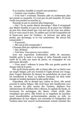 – 361 – 
À sa surprise, Gamble se soumit sans protester : 
— Comme vous voudrez, M’dame. 
— C’est tout ? s’exclama l’homme pâle en malmenant plus que jamais sa casquette. Ce n’est pas un prix honnête. Si j’avais vendu mes poulets au marché, je… 
Nasuada ne put se contenir plus longtemps : 
— Oui ! Tu en aurais obtenu davantage ! Mais il m’apparaît que Maître Gamble n’a pas les moyens de te payer tes volailles au prix fort, étant donné que c’est moi qui lui verse son salaire. Et je te verse aussi le tien. Tu oublies que j’ai fait l’acquisition de ta basse-cour pour les Vardens ; tu recevras une pièce par poulet, pas davantage, et tu t’en contenteras. Me suis-je fait comprendre ? 
— Il pourrait… 
— Me suis-je fait comprendre ? 
L’homme finit par capituler et marmonna : 
— Oui, M’dame. 
— Très bien. Vous pouvez vous retirer. 
Avec une expression d’admiration mêlée de sarcasme, Gamble porta la main à sa tempe et salua Nasuada avant de sortir de la salle aux murs de pierre, en compagnie de son adversaire déconfit. 
— Vous aussi ! ordonna la jeune fille aux gardes postés de chaque côté de la porte. 
Dès qu’ils furent partis, elle se laissa aller sur sa chaise avec un soupir fatigué, prit son éventail et l’agita devant son visage, dans l’espoir dérisoire de chasser les gouttelettes de sueur qui lui mouillaient le front. La chaleur constante lui ôtait toute énergie et rendait épuisante la plus petite tâche. 
Cependant, elle se doutait que, même en hiver, elle aurait ressenti la même fatigue. Elle avait beau être familiarisée avec les arcanes les plus secrets des Vardens, déplacer leur infrastructure de Farthen Dûr à Aberon, la capitale du Surda, en traversant les montagnes des Beors, s’était révélé plus compliqué que prévu. Elle frémit en se rappelant les journées aussi inconfortables qu’interminables passées en selle. La planification de leur départ, son exécution et l’intégration des Vardens dans leur nouvel environnement avaient entraîné des  