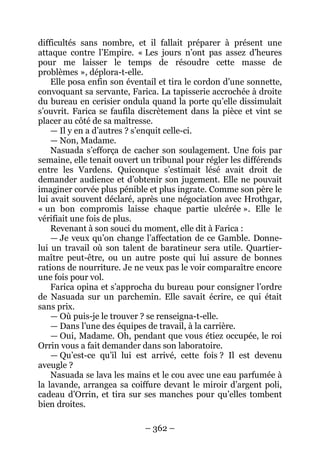 – 362 – 
difficultés sans nombre, et il fallait préparer à présent une attaque contre l’Empire. « Les jours n’ont pas assez d’heures pour me laisser le temps de résoudre cette masse de problèmes », déplora-t-elle. 
Elle posa enfin son éventail et tira le cordon d’une sonnette, convoquant sa servante, Farica. La tapisserie accrochée à droite du bureau en cerisier ondula quand la porte qu’elle dissimulait s’ouvrit. Farica se faufila discrètement dans la pièce et vint se placer au côté de sa maîtresse. 
— Il y en a d’autres ? s’enquit celle-ci. 
— Non, Madame. 
Nasuada s’efforça de cacher son soulagement. Une fois par semaine, elle tenait ouvert un tribunal pour régler les différends entre les Vardens. Quiconque s’estimait lésé avait droit de demander audience et d’obtenir son jugement. Elle ne pouvait imaginer corvée plus pénible et plus ingrate. Comme son père le lui avait souvent déclaré, après une négociation avec Hrothgar, « un bon compromis laisse chaque partie ulcérée ». Elle le vérifiait une fois de plus. 
Revenant à son souci du moment, elle dit à Farica : 
— Je veux qu’on change l’affectation de ce Gamble. Donne- lui un travail où son talent de baratineur sera utile. Quartier- maître peut-être, ou un autre poste qui lui assure de bonnes rations de nourriture. Je ne veux pas le voir comparaître encore une fois pour vol. 
Farica opina et s’approcha du bureau pour consigner l’ordre de Nasuada sur un parchemin. Elle savait écrire, ce qui était sans prix. 
— Où puis-je le trouver ? se renseigna-t-elle. 
— Dans l’une des équipes de travail, à la carrière. 
— Oui, Madame. Oh, pendant que vous étiez occupée, le roi Orrin vous a fait demander dans son laboratoire. 
— Qu’est-ce qu’il lui est arrivé, cette fois ? Il est devenu aveugle ? 
Nasuada se lava les mains et le cou avec une eau parfumée à la lavande, arrangea sa coiffure devant le miroir d’argent poli, cadeau d’Orrin, et tira sur ses manches pour qu’elles tombent bien droites.  