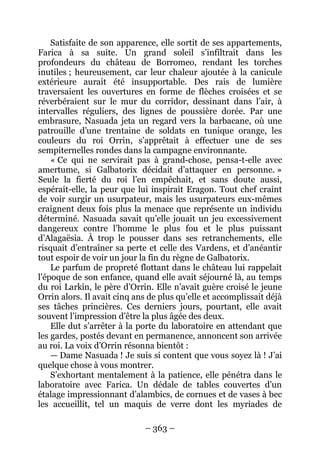 – 363 – 
Satisfaite de son apparence, elle sortit de ses appartements, Farica à sa suite. Un grand soleil s’infiltrait dans les profondeurs du château de Borromeo, rendant les torches inutiles ; heureusement, car leur chaleur ajoutée à la canicule extérieure aurait été insupportable. Des rais de lumière traversaient les ouvertures en forme de flèches croisées et se réverbéraient sur le mur du corridor, dessinant dans l’air, à intervalles réguliers, des lignes de poussière dorée. Par une embrasure, Nasuada jeta un regard vers la barbacane, où une patrouille d’une trentaine de soldats en tunique orange, les couleurs du roi Orrin, s’apprêtait à effectuer une de ses sempiternelles rondes dans la campagne environnante. 
« Ce qui ne servirait pas à grand-chose, pensa-t-elle avec amertume, si Galbatorix décidait d’attaquer en personne. » Seule la fierté du roi l’en empêchait, et sans doute aussi, espérait-elle, la peur que lui inspirait Eragon. Tout chef craint de voir surgir un usurpateur, mais les usurpateurs eux-mêmes craignent deux fois plus la menace que représente un individu déterminé. Nasuada savait qu’elle jouait un jeu excessivement dangereux contre l’homme le plus fou et le plus puissant d’Alagaësia. À trop le pousser dans ses retranchements, elle risquait d’entraîner sa perte et celle des Vardens, et d’anéantir tout espoir de voir un jour la fin du règne de Galbatorix. 
Le parfum de propreté flottant dans le château lui rappelait l’époque de son enfance, quand elle avait séjourné là, au temps du roi Larkin, le père d’Orrin. Elle n’avait guère croisé le jeune Orrin alors. Il avait cinq ans de plus qu’elle et accomplissait déjà ses tâches princières. Ces derniers jours, pourtant, elle avait souvent l’impression d’être la plus âgée des deux. 
Elle dut s’arrêter à la porte du laboratoire en attendant que les gardes, postés devant en permanence, annoncent son arrivée au roi. La voix d’Orrin résonna bientôt : 
— Dame Nasuada ! Je suis si content que vous soyez là ! J’ai quelque chose à vous montrer. 
S’exhortant mentalement à la patience, elle pénétra dans le laboratoire avec Farica. Un dédale de tables couvertes d’un étalage impressionnant d’alambics, de cornues et de vases à bec les accueillit, tel un maquis de verre dont les myriades de  