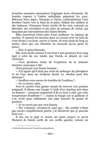 – 364 – 
branches cassantes menaçaient d’agripper leurs vêtements. De lourdes vapeurs à l’odeur métallique piquaient les yeux. Relevant leurs jupes, Nasuada et Farica s’acheminèrent l’une derrière l’autre vers le fond de la pièce, frôlant des sabliers et des balances, d’énormes livres cerclés de fer noir, entassés en désordre, des astrolabes et des piles de prismes de cristal, qui lançaient par intermittence des éclairs bleutés. 
Elles trouvèrent Orrin près d’une paillasse2 
— Sire, le salua Nasuada. au plateau de marbre. Il remuait du mercure dans un creuset avec un tube de verre fermé à un bout, ouvert à l’autre, de trois pieds de long au moins, alors que son diamètre ne mesurait qu’un quart de pouce. 
Elle resta droite comme il convient à une personne d’un rang égal à celui du roi, tandis que Farida se ployait en une révérence. 
— Vous paraissez remis de l’explosion de la semaine dernière, remarqua-t-elle. 
Orrin grimaça avec bonne humeur : 
— J’ai appris qu’il était peu avisé de mélanger du phosphore et de l’eau dans un récipient fermé. Le résultat peut être détonant ! 
— Souffrez-vous encore de troubles de l’audition ? 
— Ça va mieux, mais… 
Avec le sourire d’un gamin venant de recevoir son premier poignard, il alluma une bougie à l’aide d’un charbon pris dans un brasero – comment supportait-il de se tenir à côté, par cette température étouffante ? –, reposa la bougie sur la paillasse et s’en servit pour enflammer une pipe bourrée de grains de genièvre. 
— Je ne savais pas que vous fumiez. 
— Pas vraiment, reconnut-il, sauf que… Ma surdité n’étant pas encore complètement guérie, j’ai découvert que je pouvais faire ceci… 
Il tira sur la pipe et creusa ses joues jusqu’à ce qu’un filament de fumée sortît de son oreille gauche, comme un 
2 Table de laboratoire où l’on fait les manipulations.  