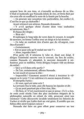 – 365 – 
serpent hors de son trou, et s’enroulât au-dessus de sa tête. C’était si inattendu que Nasuada éclata de rire, et Orrin finit par rire avec elle en soufflant le reste de la fumée par la bouche. 
— Ça procure une sensation très particulière, lui confia-t-il. C’est fou ce que ça chatouille ! 
Ayant retrouvé son sérieux, Nasuada demanda : 
— Y a-t-il quelque chose d’autre dont vous souhaitiez m’entretenir, Sire ? 
Il claqua des doigts : 
— Bien sûr ! 
Il replongea le long tube de verre dans le creuset, le remplit de mercure, en ferma l’orifice avec un doigt et le lui montra : 
— Ce tube ne contient rien d’autre que du vif-argent, vous êtes d’accord ? 
— Certainement. 
« Est-ce pour cela qu’il voulait me voir ? » 
— Alors, regardez bien ! 
D’un geste vif, il retourna le tube et, ôtant son doigt, il dirigea l’extrémité ouverte vers le creuset. Au lieu de couler, comme Nasuada s’y attendait, le mercure descendit à mi- hauteur, puis se stabilisa. Orrin désigna l’espace vide au-dessus du métal : 
— Qu’y a-t-il dans cette partie ? 
— De l’air, certainement, affirma Nasuada. 
Le roi sourit et secoua la tête : 
— Impossible ! Comment aurait-il réussi à traverser le vif- argent ou le verre ? L’air extérieur n’a aucun moyen d’entrer. 
Il interpella Farica : 
— Et vous, quel est votre avis ? 
La servante fixa le tube, puis elle haussa les épaules et dit : 
— Ça ne peut pourtant pas n’être rien, Sire. 
— Eh bien, si ! C’est exactement ce que je pense : il n’y a rien. Je crois avoir résolu l’une des plus anciennes énigmes de la philosophie naturelle en créant du vide, prouvant ainsi son existence ! Cette découverte invalide totalement les théories de Vacher et révèle que Ládin était un vrai génie. Il semble que ces fichus elfes aient toujours raison ! 
Nasuada dut faire un gros effort pour conserver un ton  