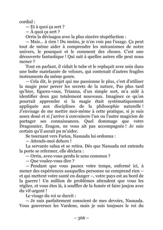 – 366 – 
cordial : 
— Et à quoi ça sert ? 
— À quoi ça sert ? 
Orrin la dévisagea avec la plus sincère stupéfaction : 
— Mais… à rien ! Du moins, je n’en vois pas l’usage. Ça peut tout de même aider à comprendre les mécanismes de notre univers, le pourquoi et le comment des choses. C’est une découverte fantastique ! Qui sait à quelles autres elle peut nous mener ? 
Tout en parlant, il vidait le tube et le replaçait avec soin dans une boîte matelassée de velours, qui contenait d’autres fragiles instruments du même genre. 
— Cela dit, le projet qui me passionne le plus, c’est d’utiliser la magie pour percer les secrets de la nature, Pas plus tard qu’hier, figurez-vous, Trianna, d’un simple sort, m’a aidé à identifier deux gaz totalement nouveaux. Imaginez ce qu’on pourrait apprendre si la magie était systématiquement appliquée aux disciplines de la philosophie naturelle ! J’envisage de me mettre moi-même à cette pratique, si je suis assez doué et si j’arrive à convaincre l’un ou l’autre magicien de partager ses connaissances. Quel dommage que votre Dragonnier, Eragon, ne vous ait pas accompagnée ! Je suis certain qu’il aurait pu m’aider. 
Se tournant vers Farica, Nasuada lui ordonna : 
— Attends-moi dehors ! 
La servante salua et se retira. Dès que Nasuada eut entendu la porte se refermer, elle déclara : 
— Orrin, avez-vous perdu le sens commun ? 
— Que voulez-vous dire ? 
— Pendant que vous passez votre temps, enfermé ici, à mener des expériences auxquelles personne ne comprend rien – et qui mettent votre santé en danger –, votre pays est au bord de la guerre ! Un million de problèmes attendent que vous les régliez, et vous êtes là, à souffler de la fumée et faire joujou avec du vif-argent ! 
Le visage du roi se durcit : 
— Je suis parfaitement conscient de mes devoirs, Nasuada. Vous gouvernez les Vardens, mais je suis toujours le roi du  