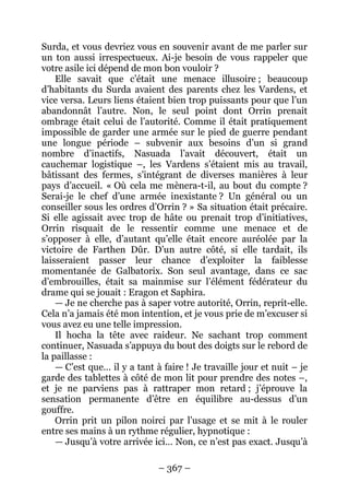 – 367 – 
Surda, et vous devriez vous en souvenir avant de me parler sur un ton aussi irrespectueux. Ai-je besoin de vous rappeler que votre asile ici dépend de mon bon vouloir ? 
Elle savait que c’était une menace illusoire ; beaucoup d’habitants du Surda avaient des parents chez les Vardens, et vice versa. Leurs liens étaient bien trop puissants pour que l’un abandonnât l’autre. Non, le seul point dont Orrin prenait ombrage était celui de l’autorité. Comme il était pratiquement impossible de garder une armée sur le pied de guerre pendant une longue période – subvenir aux besoins d’un si grand nombre d’inactifs, Nasuada l’avait découvert, était un cauchemar logistique –, les Vardens s’étaient mis au travail, bâtissant des fermes, s’intégrant de diverses manières à leur pays d’accueil. « Où cela me mènera-t-il, au bout du compte ? Serai-je le chef d’une armée inexistante ? Un général ou un conseiller sous les ordres d’Orrin ? » Sa situation était précaire. Si elle agissait avec trop de hâte ou prenait trop d’initiatives, Orrin risquait de le ressentir comme une menace et de s’opposer à elle, d’autant qu’elle était encore auréolée par la victoire de Farthen Dûr. D’un autre côté, si elle tardait, ils laisseraient passer leur chance d’exploiter la faiblesse momentanée de Galbatorix. Son seul avantage, dans ce sac d’embrouilles, était sa mainmise sur l’élément fédérateur du drame qui se jouait : Eragon et Saphira. 
— Je ne cherche pas à saper votre autorité, Orrin, reprit-elle. Cela n’a jamais été mon intention, et je vous prie de m’excuser si vous avez eu une telle impression. 
Il hocha la tête avec raideur. Ne sachant trop comment continuer, Nasuada s’appuya du bout des doigts sur le rebord de la paillasse : 
— C’est que… il y a tant à faire ! Je travaille jour et nuit – je garde des tablettes à côté de mon lit pour prendre des notes –, et je ne parviens pas à rattraper mon retard ; j’éprouve la sensation permanente d’être en équilibre au-dessus d’un gouffre. 
Orrin prit un pilon noirci par l’usage et se mit à le rouler entre ses mains à un rythme régulier, hypnotique : 
— Jusqu’à votre arrivée ici… Non, ce n’est pas exact. Jusqu’à  
