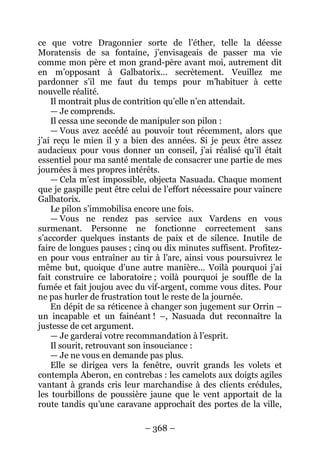 – 368 – 
ce que votre Dragonnier sorte de l’éther, telle la déesse Moratensis de sa fontaine, j’envisageais de passer ma vie comme mon père et mon grand-père avant moi, autrement dit en m’opposant à Galbatorix… secrètement. Veuillez me pardonner s’il me faut du temps pour m’habituer à cette nouvelle réalité. 
Il montrait plus de contrition qu’elle n’en attendait. 
— Je comprends. 
Il cessa une seconde de manipuler son pilon : 
— Vous avez accédé au pouvoir tout récemment, alors que j’ai reçu le mien il y a bien des années. Si je peux être assez audacieux pour vous donner un conseil, j’ai réalisé qu’il était essentiel pour ma santé mentale de consacrer une partie de mes journées à mes propres intérêts. 
— Cela m’est impossible, objecta Nasuada. Chaque moment que je gaspille peut être celui de l’effort nécessaire pour vaincre Galbatorix. 
Le pilon s’immobilisa encore une fois. 
— Vous ne rendez pas service aux Vardens en vous surmenant. Personne ne fonctionne correctement sans s’accorder quelques instants de paix et de silence. Inutile de faire de longues pauses ; cinq ou dix minutes suffisent. Profitez- en pour vous entraîner au tir à l’arc, ainsi vous poursuivrez le même but, quoique d’une autre manière… Voilà pourquoi j’ai fait construire ce laboratoire ; voilà pourquoi je souffle de la fumée et fait joujou avec du vif-argent, comme vous dites. Pour ne pas hurler de frustration tout le reste de la journée. 
En dépit de sa réticence à changer son jugement sur Orrin – un incapable et un fainéant ! –, Nasuada dut reconnaître la justesse de cet argument. 
— Je garderai votre recommandation à l’esprit. 
Il sourit, retrouvant son insouciance : 
— Je ne vous en demande pas plus. 
Elle se dirigea vers la fenêtre, ouvrit grands les volets et contempla Aberon, en contrebas : les camelots aux doigts agiles vantant à grands cris leur marchandise à des clients crédules, les tourbillons de poussière jaune que le vent apportait de la route tandis qu’une caravane approchait des portes de la ville,  