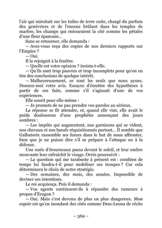 – 369 – 
l’air qui miroitait sur les tuiles de terre cuite, chargé du parfum des genévriers et de l’encens brûlant dans les temples de marbre, les champs qui entouraient la cité comme les pétales d’une fleur épanouie… 
Sans se retourner, elle demanda : 
— Avez-vous reçu des copies de nos derniers rapports sur l’Empire ? 
— Oui. 
Il la rejoignit à la fenêtre. 
— Quelle est votre opinion ? insista-t-elle. 
— Qu’ils sont trop pauvres et trop incomplets pour qu’on en tire des conclusions de quelque intérêt. 
— Malheureusement, ce sont les seuls que nous ayons. Donnez-moi votre avis. Essayez d’émettre des hypothèses à partir de ces faits, comme s’il s’agissait d’une de vos expériences. 
Elle sourit pour elle-même : 
— Je promets de ne pas prendre vos paroles au sérieux. 
La réponse se fit attendre, et, quand elle vint, elle avait le poids douloureux d’une prophétie annonçant des jours sombres : 
— Les impôts qui augmentent, nos garnisons qui se vident, nos chevaux et nos boeufs réquisitionnés partout… Il semble que Galbatorix rassemble ses forces dans le but de nous affronter, bien que je ne puisse dire s’il se prépare à l’attaque ou à la défense. 
Une nuée d’étourneaux passa devant le soleil, et leur ombre mouvante leur rafraîchit le visage. Orrin poursuivit : 
— La question qui me tarabuste à présent est : combien de temps lui faudra-t-il pour mobiliser ses troupes ? Car cela déterminera le choix de notre stratégie. 
— Des semaines, des mois, des années. Impossible de deviner ses intentions. 
Le roi acquiesça. Puis il demanda : 
— Vos agents continuent-ils à répandre des rumeurs à propos d’Eragon ? 
— Oui. Mais c’est devenu de plus en plus dangereux. Mon espoir est qu’en inondant des cités comme Dras-Leona de récits  