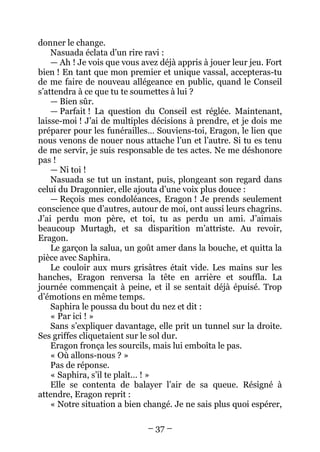 – 37 – 
donner le change. 
Nasuada éclata d’un rire ravi : 
— Ah ! Je vois que vous avez déjà appris à jouer leur jeu. Fort bien ! En tant que mon premier et unique vassal, accepteras-tu de me faire de nouveau allégeance en public, quand le Conseil s’attendra à ce que tu te soumettes à lui ? 
— Bien sûr. 
— Parfait ! La question du Conseil est réglée. Maintenant, laisse-moi ! J’ai de multiples décisions à prendre, et je dois me préparer pour les funérailles… Souviens-toi, Eragon, le lien que nous venons de nouer nous attache l’un et l’autre. Si tu es tenu de me servir, je suis responsable de tes actes. Ne me déshonore pas! 
— Ni toi ! 
Nasuada se tut un instant, puis, plongeant son regard dans celui du Dragonnier, elle ajouta d’une voix plus douce : 
— Reçois mes condoléances, Eragon ! Je prends seulement conscience que d’autres, autour de moi, ont aussi leurs chagrins. J’ai perdu mon père, et toi, tu as perdu un ami. J’aimais beaucoup Murtagh, et sa disparition m’attriste. Au revoir, Eragon. 
Le garçon la salua, un goût amer dans la bouche, et quitta la pièce avec Saphira. 
Le couloir aux murs grisâtres était vide. Les mains sur les hanches, Eragon renversa la tête en arrière et souffla. La journée commençait à peine, et il se sentait déjà épuisé. Trop d’émotions en même temps. 
Saphira le poussa du bout du nez et dit : 
« Par ici ! » 
Sans s’expliquer davantage, elle prit un tunnel sur la droite. Ses griffes cliquetaient sur le sol dur. 
Eragon fronça les sourcils, mais lui emboîta le pas. 
« Où allons-nous ? » 
Pas de réponse. 
« Saphira, s’il te plaît… ! » 
Elle se contenta de balayer l’air de sa queue. Résigné à attendre, Eragon reprit : 
« Notre situation a bien changé. Je ne sais plus quoi espérer,  