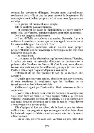– 370 – 
contant les prouesses d’Eragon, lorsque nous approcherons réellement de la ville et que les gens verront le Dragonnier, ils nous rejoindront de leur propre chef, et nous nous épargnerons un siège. 
— La guerre est rarement aussi simple. 
Elle ne contesta pas sa remarque. 
— Et comment se passe la mobilisation de votre armée ? reprit-elle. Les Vardens, comme toujours, sont prêts au combat. 
Orrin eut un geste embarrassé : 
— Il est difficile de soulever une nation, Nasuada. Il y a la noblesse à convaincre de m’apporter son appui, les armures et les armes à fabriquer, les vivres à réunir… 
— À ce propos, comment vais-je nourrir mon propre peuple ? Il nous faudrait davantage de terres que celles que vous nous avez allouées, et… 
— Je le sais bien. 
— … et nous ne les obtiendrons qu’en envahissant l’Empire, à moins que vous ne prévoyiez d’imposer en permanence la présence des Vardens au Surda. Si c’est le cas, vous devrez trouver des maisons pour les milliers de gens que j’ai amenés de Farthen Dûr, ce qui risque de déplaire à vos sujets. 
S’efforçant de ne pas prendre le ton de la menace, elle conclut : 
— Quelle que soit votre option, choisissez vite, car je crains, si vous continuez à tergiverser, que les Vardens ne se transforment en horde incontrôlable ! 
Visiblement agacé par l’insinuation, Orrin retroussa sa lèvre supérieure : 
— Votre père a toujours su tenir ses hommes. Je compte sur vous pour faire de même, si vous désirez rester à la tête des Vardens. Quant à nos préparatifs de guerre, il y a une limite à ce que nous pouvons accomplir en si peu de temps ; vous devrez attendre que nous soyons prêts. 
Elle s’agrippa si fort au rebord de la fenêtre que les veines saillirent sur ses poignets et que ses ongles s’enfoncèrent dans les fentes de la pierre. Mais elle ne laissa pas une once de colère altérer sa voix : 
— En ce cas, prêterez-vous aux Vardens un peu plus d’or  