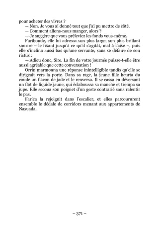 – 371 – 
pour acheter des vivres ? 
— Non. Je vous ai donné tout que j’ai pu mettre de côté. 
— Comment allons-nous manger, alors ? 
— Je suggère que vous préleviez les fonds vous-même. 
Furibonde, elle lui adressa son plus large, son plus brillant sourire – le fixant jusqu’à ce qu’il s’agitât, mal à l’aise –, puis elle s’inclina aussi bas qu’une servante, sans se défaire de son rictus : 
— Adieu donc, Sire. La fin de votre journée puisse-t-elle être aussi agréable que cette conversation ! 
Orrin marmonna une réponse inintelligible tandis qu’elle se dirigeait vers la porte. Dans sa rage, la jeune fille heurta du coude un flacon de jade et le renversa. Il se cassa en déversant un flot de liquide jaune, qui éclaboussa sa manche et trempa sa jupe. Elle secoua son poignet d’un geste contrarié sans ralentir le pas. 
Farica la rejoignit dans l’escalier, et elles parcoururent ensemble le dédale de corridors menant aux appartements de Nasuada.  