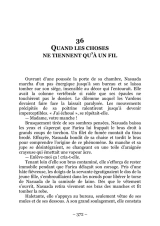 – 372 – 
36 QUAND LES CHOSES NE TIENNENT QU’À UN FIL 
Ouvrant d’une poussée la porte de sa chambre, Nasuada marcha d’un pas énergique jusqu’à son bureau et se laissa tomber sur son siège, insensible au décor qui l’entourait. Elle avait la colonne vertébrale si raide que ses épaules ne touchèrent pas le dossier. Le dilemme auquel les Vardens devaient faire face la laissait paralysée. Les mouvements précipités de sa poitrine ralentirent jusqu’à devenir imperceptibles. « J’ai échoué », se répétait-elle. 
— Madame, votre manche ! 
Brusquement tirée de ses sombres pensées, Nasuada baissa les yeux et s’aperçut que Farica lui frappait le bras droit à grands coups de torchon. Un filet de fumée montait du tissu brodé. Effrayée, Nasuada bondit de sa chaise et tordit le bras pour comprendre l’origine de ce phénomène. Sa manche et sa jupe se désintégraient, se changeant en une toile d’araignée crayeuse qui émettait une vapeur âcre. 
— Enlève-moi ça ! cria-t-elle. 
Tenant loin d’elle son bras contaminé, elle s’efforça de rester immobile pendant que Farica délaçait son corsage. Pris d’une hâte fiévreuse, les doigts de la servante égratignaient le dos de la jeune fille, s’embrouillaient dans les noeuds pour libérer le torse de Nasuada de la camisole de laine. Dès que le vêtement s’ouvrit, Nasuada retira vivement ses bras des manches et fit tomber la robe. 
Haletante, elle s’appuya au bureau, seulement vêtue de ses mules et de ses dessous. À son grand soulagement, elle constata  