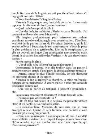 – 373 – 
que le fin tissu de la lingerie n’avait pas été abîmé, même s’il dégageait une odeur fétide. 
— Vous êtes blessée ? s’inquiéta Farica. 
Nasuada fit signe que non, incapable de parler. La servante repoussa le vêtement du bout de sa chaussure : 
— Quel maléfice a produit cela ? 
— Une des infectes mixtures d’Orrin, croassa Nasuada. J’ai renversé un flacon dans son laboratoire. 
Elle inspira profondément pour retrouver son calme, examinant sa robe endommagée avec consternation. L’étoffe en avait été tissée par les naines du Dûrgrimst Ingeitum, qui la lui avaient offerte à l’occasion de son anniversaire ; c’était la pièce la plus précieuse de sa garde-robe. Rien ne la remplacerait, et elle ne pouvait envisager d’en commander une nouvelle, étant donné la situation financière des Vardens. « Je vais devoir m’en passer. » 
Farica secoua la tête : 
— Une si belle robe ! Si ce n’est pas malheureux ! 
Contournant le bureau, elle alla fouiller dans un panier à couture et revint armée d’une paire de ciseaux à bouts pointus : 
— Autant sauver le plus d’étoffe possible. Je vais découper les morceaux abîmés et les brûler. 
Nasuada se mit à arpenter la chambre, la mine renfrognée, furieuse de sa maladresse. À croire qu’elle n’avait pas assez de problèmes comme ça ! 
— Que vais-je porter au tribunal, à présent ? grommela-t- elle. 
Les ciseaux entamèrent résolument le doux tissu de laine. 
— Pourquoi pas votre robe de lin ? 
— Elle est trop ordinaire ; et je ne peux me présenter devant Orrin et les nobles de sa cour ainsi vêtue. 
— Laissez-moi faire, Madame. Je suis sûre que je peux arranger celle-ci. Quand ce sera terminé, elle paraîtra encore plus somptueuse qu’auparavant. 
— Non, non, ça n’ira pas. Ils se moqueront de moi. Il est déjà assez difficile d’obtenir leur respect lorsque je suis bien mise. Qu’en sera-t-il si je me montre avec une tenue rapiécée, qui révèle notre pauvreté ?  