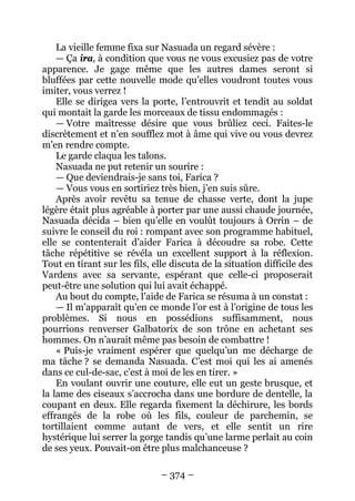 – 374 – 
La vieille femme fixa sur Nasuada un regard sévère : 
— Ça ira, à condition que vous ne vous excusiez pas de votre apparence. Je gage même que les autres dames seront si bluffées par cette nouvelle mode qu’elles voudront toutes vous imiter, vous verrez ! 
Elle se dirigea vers la porte, l’entrouvrit et tendit au soldat qui montait la garde les morceaux de tissu endommagés : 
— Votre maîtresse désire que vous brûliez ceci. Faites-le discrètement et n’en soufflez mot à âme qui vive ou vous devrez m’en rendre compte. 
Le garde claqua les talons. 
Nasuada ne put retenir un sourire : 
— Que deviendrais-je sans toi, Farica ? 
— Vous vous en sortiriez très bien, j’en suis sûre. 
Après avoir revêtu sa tenue de chasse verte, dont la jupe légère était plus agréable à porter par une aussi chaude journée, Nasuada décida – bien qu’elle en voulût toujours à Orrin – de suivre le conseil du roi : rompant avec son programme habituel, elle se contenterait d’aider Farica à découdre sa robe. Cette tâche répétitive se révéla un excellent support à la réflexion. Tout en tirant sur les fils, elle discuta de la situation difficile des Vardens avec sa servante, espérant que celle-ci proposerait peut-être une solution qui lui avait échappé. 
Au bout du compte, l’aide de Farica se résuma à un constat : 
— Il m’apparaît qu’en ce monde l’or est à l’origine de tous les problèmes. Si nous en possédions suffisamment, nous pourrions renverser Galbatorix de son trône en achetant ses hommes. On n’aurait même pas besoin de combattre ! 
« Puis-je vraiment espérer que quelqu’un me décharge de ma tâche ? se demanda Nasuada. C’est moi qui les ai amenés dans ce cul-de-sac, c’est à moi de les en tirer. » 
En voulant ouvrir une couture, elle eut un geste brusque, et la lame des ciseaux s’accrocha dans une bordure de dentelle, la coupant en deux. Elle regarda fixement la déchirure, les bords effrangés de la robe où les fils, couleur de parchemin, se tortillaient comme autant de vers, et elle sentit un rire hystérique lui serrer la gorge tandis qu’une larme perlait au coin de ses yeux. Pouvait-on être plus malchanceuse ?  