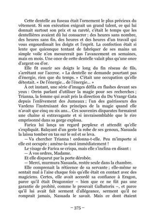– 375 – 
Cette dentelle au fuseau était l’ornement le plus précieux du vêtement. Si son exécution exigeait un grand talent, ce qui lui donnait surtout son prix et sa rareté, c’était le temps que les dentellières avaient dû lui consacrer : des heures sans nombre, des heures sans fin, des heures et des heures d’un travail qui vous engourdissait les doigts et l’esprit. La confection était si lente que quiconque tentant de fabriquer de ses mains un simple voile n’en mesurerait pas l’avancement en semaines, mais en mois. Une once de cette dentelle valait plus qu’une once d’argent ou d’or. 
Elle fit courir ses doigts le long du fin réseau de fils, s’arrêtant sur l’accroc. « La dentelle ne demande pourtant pas d’énergie, rien que du temps. » C’était une occupation qu’elle détestait. « De l’énergie… de l’énergie… » 
À cet instant, une série d’images défila en flashes devant ses yeux : Orrin parlant d’utiliser la magie pour ses recherches ; Trianna, la femme qui avait pris la direction du Du Vrangr Gata depuis l’enlèvement des Jumeaux ; l’un des guérisseurs des Vardens l’instruisant des principes de la magie quand elle n’avait que cinq ou six ans… Ces souvenirs disparates formaient une chaîne si extravagante et si invraisemblable que le rire emprisonné dans sa gorge explosa. 
Farica lui lança un regard perplexe et attendit qu’elle s’expliquât. Balayant d’un geste la robe de ses genoux, Nasuada la laissa tomber en tas sur le sol et se leva. 
— Va chercher Trianna ! ordonna-t-elle. Peu m’importe si elle est occupée ; amène-la-moi immédiatement ! 
Le visage de Farica se crispa, mais elle s’inclina en disant : 
— À vos ordres, Madame. 
Et elle disparut par la porte dérobée. 
— Merci, murmura Nasuada, restée seule dans la chambre. 
Elle comprenait la réticence de sa servante ; elle-même se sentait mal à l’aise chaque fois qu’elle était en contact avec des magiciens. Certes, elle avait accordé sa confiance à Eragon, parce qu’il était Dragonnier – bien que ce ne fût pas une garantie de probité, comme le prouvait Galbatorix –, et parce qu’il lui avait fait serment d’allégeance, serment qu’il ne romprait jamais, Nasuada le savait. Mais ce dont étaient  