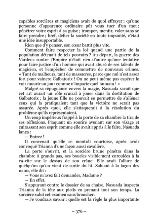 – 376 – 
capables sorcières et magiciens avait de quoi effrayer : qu’une personne d’apparence ordinaire pût vous tuer d’un mot ; pénétrer votre esprit à sa guise ; tromper, mentir, voler sans se faire prendre ; bref, défier la société en toute impunité, c’était une idée insupportable. 
Rien que d’y penser, son coeur battit plus vite. 
Comment faire respecter la loi quand une partie de la population détenait de tels pouvoirs ? Au départ, la guerre des Vardens contre l’Empire n’était rien d’autre qu’une tentative pour faire justice d’un homme qui avait abusé de ses talents de magicien, et l’empêcher de commettre de nouveaux crimes. « Tant de malheurs, tant de massacres, parce que nul n’est assez fort pour vaincre Galbatorix ! On ne peut même pas espérer le voir mourir un jour comme n’importe quel humain ! » 
Malgré sa répugnance envers la magie, Nasuada savait que cet art aurait un rôle crucial à jouer dans la destitution de Galbatorix ; la jeune fille ne pouvait se permettre de s’aliéner ceux qui la pratiquaient tant que la victoire ne serait pas assurée. Après quoi, elle s’attaquerait à la résolution du problème qu’ils représentaient. 
Un coup impérieux frappé à la porte de sa chambre la tira de ses réflexions. Plaquant un sourire avenant sur son visage et cuirassant son esprit comme elle avait appris à le faire, Nasuada lança : 
— Entrez ! 
Il convenait qu’elle se montrât courtoise, après avoir convoqué Trianna d’une façon aussi cavalière. 
La porte s’ouvrit, et la sorcière brune pénétra dans la chambre à grands pas, ses boucles visiblement enroulées à la va-vite sur le dessus de son crâne. Elle avait l’allure de quelqu’un qu’on vient de sortir du lit. Saluant à la façon des nains, elle dit : 
— Vous m’avez fait demander, Madame ? 
— En effet. 
S’appuyant contre le dossier de sa chaise, Nasuada inspecta Trianna de la tête aux pieds en prenant tout son temps. La sorcière subit cet examen sans broncher. 
— Je voudrais savoir : quelle est la règle la plus importante  