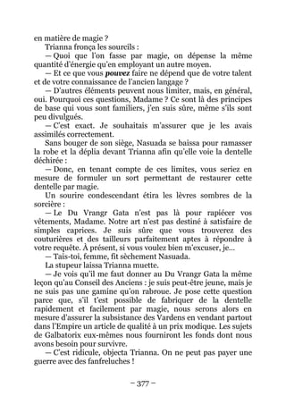 – 377 – 
en matière de magie ? 
Trianna fronça les sourcils : 
— Quoi que l’on fasse par magie, on dépense la même quantité d’énergie qu’en employant un autre moyen. 
— Et ce que vous pouvez faire ne dépend que de votre talent et de votre connaissance de l’ancien langage ? 
— D’autres éléments peuvent nous limiter, mais, en général, oui. Pourquoi ces questions, Madame ? Ce sont là des principes de base qui vous sont familiers, j’en suis sûre, même s’ils sont peu divulgués. 
— C’est exact. Je souhaitais m’assurer que je les avais assimilés correctement. 
Sans bouger de son siège, Nasuada se baissa pour ramasser la robe et la déplia devant Trianna afin qu’elle voie la dentelle déchirée : 
— Donc, en tenant compte de ces limites, vous seriez en mesure de formuler un sort permettant de restaurer cette dentelle par magie. 
Un sourire condescendant étira les lèvres sombres de la sorcière : 
— Le Du Vrangr Gata n’est pas là pour rapiécer vos vêtements, Madame. Notre art n’est pas destiné à satisfaire de simples caprices. Je suis sûre que vous trouverez des couturières et des tailleurs parfaitement aptes à répondre à votre requête. À présent, si vous voulez bien m’excuser, je… 
— Tais-toi, femme, fit sèchement Nasuada. 
La stupeur laissa Trianna muette. 
— Je vois qu’il me faut donner au Du Vrangr Gata la même leçon qu’au Conseil des Anciens : je suis peut-être jeune, mais je ne suis pas une gamine qu’on rabroue. Je pose cette question parce que, s’il t’est possible de fabriquer de la dentelle rapidement et facilement par magie, nous serons alors en mesure d’assurer la subsistance des Vardens en vendant partout dans l’Empire un article de qualité à un prix modique. Les sujets de Galbatorix eux-mêmes nous fourniront les fonds dont nous avons besoin pour survivre. 
— C’est ridicule, objecta Trianna. On ne peut pas payer une guerre avec des fanfreluches !  