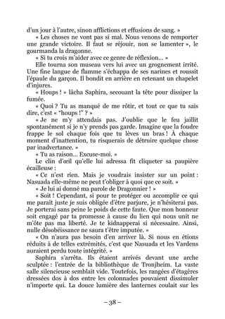 – 38 – 
d’un jour à l’autre, sinon afflictions et effusions de sang. » 
« Les choses ne vont pas si mal. Nous venons de remporter une grande victoire. Il faut se réjouir, non se lamenter », le gourmanda la dragonne. 
« Si tu crois m’aider avec ce genre de réflexion… » 
Elle tourna son museau vers lui avec un grognement irrité. Une fine langue de flamme s’échappa de ses narines et roussit l’épaule du garçon. Il bondit en arrière en retenant un chapelet d’injures. 
« Houps ! » lâcha Saphira, secouant la tête pour dissiper la fumée. 
« Quoi ? Tu as manqué de me rôtir, et tout ce que tu sais dire, c’est « “houps !” ? » 
« Je ne m’y attendais pas. J’oublie que le feu jaillit spontanément si je n’y prends pas garde. Imagine que la foudre frappe le sol chaque fois que tu lèves un bras ! À chaque moment d’inattention, tu risquerais de détruire quelque chose par inadvertance. » 
« Tu as raison… Excuse-moi. » 
Le clin d’oeil qu’elle lui adressa fit cliqueter sa paupière écailleuse : 
« Ce n’est rien. Mais je voudrais insister sur un point : Nasuada elle-même ne peut t’obliger à quoi que ce soit. » 
« Je lui ai donné ma parole de Dragonnier ! » 
« Soit ! Cependant, si pour te protéger ou accomplir ce qui me paraît juste je suis obligée d’être parjure, je n’hésiterai pas. Je porterai sans peine le poids de cette faute. Que mon honneur soit engagé par ta promesse à cause du lien qui nous unit ne m’ôte pas ma liberté. Je te kidnapperai si nécessaire. Ainsi, nulle désobéissance ne saura t’être imputée. » 
« On n’aura pas besoin d’en arriver là. Si nous en étions réduits à de telles extrémités, c’est que Nasuada et les Vardens auraient perdu toute intégrité. » 
Saphira s’arrêta. Ils étaient arrivés devant une arche sculptée : l’entrée de la bibliothèque de Tronjheim. La vaste salle silencieuse semblait vide. Toutefois, les rangées d’étagères dressées dos à dos entre les colonnades pouvaient dissimuler n’importe qui. La douce lumière des lanternes coulait sur les  