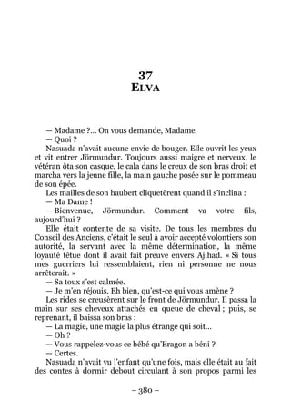 – 380 – 
37 ELVA 
— Madame ?… On vous demande, Madame. 
— Quoi ? 
Nasuada n’avait aucune envie de bouger. Elle ouvrit les yeux et vit entrer Jörmundur. Toujours aussi maigre et nerveux, le vétéran ôta son casque, le cala dans le creux de son bras droit et marcha vers la jeune fille, la main gauche posée sur le pommeau de son épée. 
Les mailles de son haubert cliquetèrent quand il s’inclina : 
— Ma Dame ! 
— Bienvenue, Jörmundur. Comment va votre fils, aujourd’hui ? 
Elle était contente de sa visite. De tous les membres du Conseil des Anciens, c’était le seul à avoir accepté volontiers son autorité, la servant avec la même détermination, la même loyauté têtue dont il avait fait preuve envers Ajihad. « Si tous mes guerriers lui ressemblaient, rien ni personne ne nous arrêterait. » 
— Sa toux s’est calmée. 
— Je m’en réjouis. Eh bien, qu’est-ce qui vous amène ? 
Les rides se creusèrent sur le front de Jörmundur. Il passa la main sur ses cheveux attachés en queue de cheval ; puis, se reprenant, il baissa son bras : 
— La magie, une magie la plus étrange qui soit… 
— Oh ? 
— Vous rappelez-vous ce bébé qu’Eragon a béni ? 
— Certes. 
Nasuada n’avait vu l’enfant qu’une fois, mais elle était au fait des contes à dormir debout circulant à son propos parmi les  