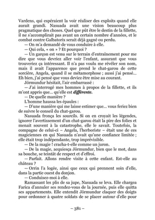 – 381 – 
Vardens, qui espéraient la voir réaliser des exploits quand elle aurait grandi. Nasuada avait une vision beaucoup plus pragmatique des choses. Quel que pût être le destin de la fillette, il ne s’accomplirait pas avant un certain nombre d’années, et le combat contre Galbatorix serait déjà gagné ou perdu. 
— On m’a demandé de vous conduire à elle. 
— Qui cela, « on » ? Et pourquoi ? 
— Un garçon est venu sur le terrain d’entraînement pour me dire que vous devriez aller voir l’enfant, assurant que vous trouveriez ça intéressant. Il n’a pas voulu me révéler son nom, mais il avait l’apparence que prend le chat-garou de cette sorcière, Angela, quand il se métamorphose ; aussi j’ai pensé… Eh bien, j’ai pensé que vous deviez être mise au courant. 
Jörmundur hésitait, l’air embarrassé : 
— J’ai interrogé mes hommes à propos de la fillette, et ils m’ont appris que… qu’elle est différente. 
— De quelle manière ? 
L’homme haussa les épaules : 
— D’une manière qui me laisse estimer que… vous feriez bien de suivre le conseil du chat-garou. 
Nasuada fronça les sourcils. Si on en croyait les légendes, ignorer l’avertissement d’un chat-garou était la pire des folies et menait souvent à la catastrophe, elle le savait. Toutefois, la compagne de celui-ci – Angela, l’herboriste – était une de ces magiciennes en qui Nasuada n’avait qu’une confiance limitée ; elle était trop indépendante, trop imprévisible. 
— De la magie ! cracha-t-elle comme un juron. 
— De la magie, acquiesça Jörmundur, bien que le mot, dans sa bouche, se teintât de respect et d’effroi. 
— Parfait. Allons rendre visite à cette enfant. Est-elle au château ? 
— Orrin l’a logée, ainsi que ceux qui prennent soin d’elle, dans la partie ouest du donjon. 
— Conduisez-moi à elle. 
Ramassant les plis de sa jupe, Nasuada se leva. Elle chargea Farica d’annuler ses rendez-vous de la journée, puis elle quitta ses appartements. Elle entendit Jörmundur claquer des doigts pour ordonner à quatre soldats de se placer autour d’elle pour  
