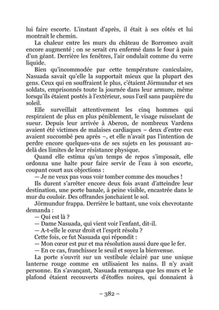 – 382 – 
lui faire escorte. L’instant d’après, il était à ses côtés et lui montrait le chemin. 
La chaleur entre les murs du château de Borromeo avait encore augmenté ; on se serait cru enfermé dans le four à pain d’un géant. Derrière les fenêtres, l’air ondulait comme du verre liquide. 
Bien qu’incommodée par cette température caniculaire, Nasuada savait qu’elle la supportait mieux que la plupart des gens. Ceux qui en souffraient le plus, c’étaient Jörmundur et ses soldats, emprisonnés toute la journée dans leur armure, même lorsqu’ils étaient postés à l’extérieur, sous l’oeil sans paupière du soleil. 
Elle surveillait attentivement les cinq hommes qui respiraient de plus en plus péniblement, le visage ruisselant de sueur. Depuis leur arrivée à Aberon, de nombreux Vardens avaient été victimes de malaises cardiaques – deux d’entre eux avaient succombé peu après –, et elle n’avait pas l’intention de perdre encore quelques-uns de ses sujets en les poussant au- delà des limites de leur résistance physique. 
Quand elle estima qu’un temps de repos s’imposait, elle ordonna une halte pour faire servir de l’eau à son escorte, coupant court aux objections : 
— Je ne veux pas vous voir tomber comme des mouches ! 
Ils durent s’arrêter encore deux fois avant d’atteindre leur destination, une porte banale, à peine visible, encastrée dans le mur du couloir. Des offrandes jonchaient le sol. 
Jörmundur frappa. Derrière le battant, une voix chevrotante demanda : 
— Qui est là ? 
— Dame Nasuada, qui vient voir l’enfant, dit-il. 
— A-t-elle le coeur droit et l’esprit résolu ? 
Cette fois, ce fut Nasuada qui répondit : 
— Mon coeur est pur et ma résolution aussi dure que le fer. 
— En ce cas, franchissez le seuil et soyez la bienvenue. 
La porte s’ouvrit sur un vestibule éclairé par une unique lanterne rouge comme en utilisaient les nains. Il n’y avait personne. En s’avançant, Nasuada remarqua que les murs et le plafond étaient recouverts d’étoffes noires, qui donnaient à  