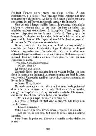 – 383 – 
l’endroit l’aspect d’une grotte ou d’une tanière. À son étonnement, il y faisait frais, presque froid, comme par une piquante nuit d’automne. La jeune fille sentit s’enfoncer dans son ventre les griffes venimeuses de la peur. De la magie. 
Une tenture à larges mailles fermait le passage. Nasuada la souleva et pénétra dans ce qui avait dû être un salon. Les meubles avaient été enlevés, à l’exception d’une rangée de chaises, disposées contre le mur matelassé. Une grappe de lanternes, fabriquées par les nains, était accrochée au tissu qui garnissait le plafond. Elle dispensait une faible clarté et projetait de tous côtés d’étranges ombres colorées. 
Dans un coin de cet antre, une vieillarde au dos courbé – encadrée par Angela, l’herboriste, et par le chat-garou, le poil hérissé – regardait venir Nasuada. Au centre de la pièce, une enfant pâle, qui devait avoir deux ou trois ans, était accroupie et picorait dans un plateau de nourriture posé sur ses genoux. Personne ne parla. 
Troublée, Nasuada demanda : 
— Où est le bébé ? 
La gamine leva la tête. 
Nasuada lâcha une exclamation en voyant briller sur son front la marque du dragon. Son regard plongea au fond de deux yeux violets. Un sourire terrible, narquois, étira étrangement les lèvres de la fillette. 
— Je suis Elva, dit-elle. 
Nasuada recula, saisissant d’instinct le manche du poignard dissimulé dans sa manche. La voix était celle d’une adulte, chargée de l’expérience et du cynisme d’une adulte. Elle sonnait comme un blasphème dans cette bouche enfantine. 
— Ne t’en va pas, reprit Elva. Je suis ton amie. 
Elle posa le plateau ; il était vide, à présent. Elle lança à la vieille femme : 
— Encore à manger ! 
Celle-ci sortit à la hâte. Elva tapota alors le sol à côté d’elle : 
— Assieds-toi, je t’en prie. Je t’attends depuis que j’ai appris à parler. 
Sans lâcher le poignard, Nasuada s’installa sur les dalles de pierre :  