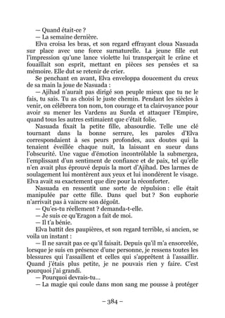– 384 – 
— Quand était-ce ? 
— La semaine dernière. 
Elva croisa les bras, et son regard effrayant cloua Nasuada sur place avec une force surnaturelle. La jeune fille eut l’impression qu’une lance violette lui transperçait le crâne et fouaillait son esprit, mettant en pièces ses pensées et sa mémoire. Elle dut se retenir de crier. 
Se penchant en avant, Elva enveloppa doucement du creux de sa main la joue de Nasuada : 
— Ajihad n’aurait pas dirigé son peuple mieux que tu ne le fais, tu sais. Tu as choisi le juste chemin. Pendant les siècles à venir, on célébrera ton nom, ton courage et ta clairvoyance pour avoir su mener les Vardens au Surda et attaquer l’Empire, quand tous les autres estimaient que c’était folie. 
Nasuada fixait la petite fille, abasourdie. Telle une clé tournant dans la bonne serrure, les paroles d’Elva correspondaient à ses peurs profondes, aux doutes qui la tenaient éveillée chaque nuit, la laissant en sueur dans l’obscurité. Une vague d’émotion incontrôlable la submergea, l’emplissant d’un sentiment de confiance et de paix, tel qu’elle n’en avait plus éprouvé depuis la mort d’Ajihad. Des larmes de soulagement lui montèrent aux yeux et lui inondèrent le visage. Elva avait su exactement que dire pour la réconforter. 
Nasuada en ressentit une sorte de répulsion : elle était manipulée par cette fille. Dans quel but ? Son euphorie n’arrivait pas à vaincre son dégoût. 
— Qu’es-tu réellement ? demanda-t-elle. 
— Je suis ce qu’Eragon a fait de moi. 
— Il t’a bénie. 
Elva battit des paupières, et son regard terrible, si ancien, se voila un instant : 
— Il ne savait pas ce qu’il faisait. Depuis qu’il m’a ensorcelée, lorsque je suis en présence d’une personne, je ressens toutes les blessures qui l’assaillent et celles qui s’apprêtent à l’assaillir. Quand j’étais plus petite, je ne pouvais rien y faire. C’est pourquoi j’ai grandi. 
— Pourquoi devrais-tu… 
— La magie qui coule dans mon sang me pousse à protéger  