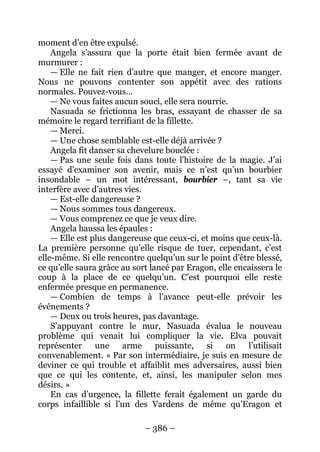 – 386 – 
moment d’en être expulsé. 
Angela s’assura que la porte était bien fermée avant de murmurer : 
— Elle ne fait rien d’autre que manger, et encore manger. Nous ne pouvons contenter son appétit avec des rations normales. Pouvez-vous… 
— Ne vous faites aucun souci, elle sera nourrie. 
Nasuada se frictionna les bras, essayant de chasser de sa mémoire le regard terrifiant de la fillette. 
— Merci. 
— Une chose semblable est-elle déjà arrivée ? 
Angela fit danser sa chevelure bouclée : 
— Pas une seule fois dans toute l’histoire de la magie. J’ai essayé d’examiner son avenir, mais ce n’est qu’un bourbier insondable – un mot intéressant, bourbier –, tant sa vie interfère avec d’autres vies. 
— Est-elle dangereuse ? 
— Nous sommes tous dangereux. 
— Vous comprenez ce que je veux dire. 
Angela haussa les épaules : 
— Elle est plus dangereuse que ceux-ci, et moins que ceux-là. La première personne qu’elle risque de tuer, cependant, c’est elle-même. Si elle rencontre quelqu’un sur le point d’être blessé, ce qu’elle saura grâce au sort lancé par Eragon, elle encaissera le coup à la place de ce quelqu’un. C’est pourquoi elle reste enfermée presque en permanence. 
— Combien de temps à l’avance peut-elle prévoir les événements ? 
— Deux ou trois heures, pas davantage. 
S’appuyant contre le mur, Nasuada évalua le nouveau problème qui venait lui compliquer la vie. Elva pouvait représenter une arme puissante, si on l’utilisait convenablement. « Par son intermédiaire, je suis en mesure de deviner ce qui trouble et affaiblit mes adversaires, aussi bien que ce qui les contente, et, ainsi, les manipuler selon mes désirs. » 
En cas d’urgence, la fillette ferait également un garde du corps infaillible si l’un des Vardens de même qu’Eragon et  
