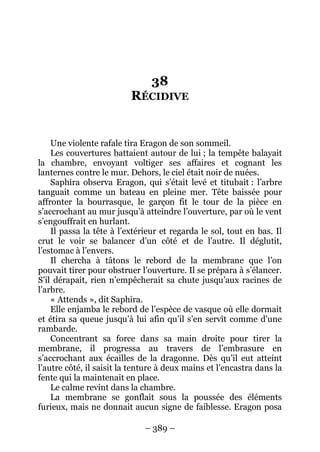 – 389 – 
38 RÉCIDIVE 
Une violente rafale tira Eragon de son sommeil. 
Les couvertures battaient autour de lui ; la tempête balayait la chambre, envoyant voltiger ses affaires et cognant les lanternes contre le mur. Dehors, le ciel était noir de nuées. 
Saphira observa Eragon, qui s’était levé et titubait : l’arbre tanguait comme un bateau en pleine mer. Tête baissée pour affronter la bourrasque, le garçon fit le tour de la pièce en s’accrochant au mur jusqu’à atteindre l’ouverture, par où le vent s’engouffrait en hurlant. 
Il passa la tête à l’extérieur et regarda le sol, tout en bas. Il crut le voir se balancer d’un côté et de l’autre. Il déglutit, l’estomac à l’envers. 
Il chercha à tâtons le rebord de la membrane que l’on pouvait tirer pour obstruer l’ouverture. Il se prépara à s’élancer. S’il dérapait, rien n’empêcherait sa chute jusqu’aux racines de l’arbre. 
« Attends », dit Saphira. 
Elle enjamba le rebord de l’espèce de vasque où elle dormait et étira sa queue jusqu’à lui afin qu’il s’en servît comme d’une rambarde. 
Concentrant sa force dans sa main droite pour tirer la membrane, il progressa au travers de l’embrasure en s’accrochant aux écailles de la dragonne. Dès qu’il eut atteint l’autre côté, il saisit la tenture à deux mains et l’encastra dans la fente qui la maintenait en place. 
Le calme revint dans la chambre. 
La membrane se gonflait sous la poussée des éléments furieux, mais ne donnait aucun signe de faiblesse. Eragon posa  