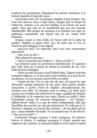 – 39 – 
rouleaux de parchemins, illuminant les alcôves destinées à la lecture réparties le long des murs. 
Louvoyant entre les rayonnages, Saphira mena Eragon vers l’une des alcôves. Arya y était assise. Eragon prit le temps de l’observer. Jamais, à ce qu’il lui sembla, il ne l’avait vue aussi agitée, bien que cela ne se manifestât que par une tension inhabituelle. Elle portait de nouveau à la ceinture son épée au pommeau ornementé, sur lequel une de ses mains était refermée. 
Eragon s’assit en face d’elle, de l’autre côté de la table de marbre. Saphira se plaça entre eux, de sorte que ni l’un ni l’autre ne pût échapper à son regard. 
— Qu’as-tu fait ? lui reprocha Arya avec une surprenante agressivité. 
— Que veux-tu dire ? 
Elle redressa le menton : 
— Qu’as-tu promis aux Vardens ? « Qu’as-tu fait ? » 
Les derniers mots lui parvinrent mentalement. Il s’aperçut que l’elfe était sur le point de perdre le contrôle de soi. Une onde de peur l’atteignit. 
— Nous n’avons fait que ce qu’il fallait faire. J’ignore tout des coutumes elfiques, et, si nos actes t’ont troublée, je te prie de me pardonner. Tu n’as aucune raison d’être en colère. 
— Espèce de fou ! Tu ne sais rien de moi. J’ai passé ici sept décennies comme émissaire de ma reine, dont quinze années consacrées à porter l’oeuf de Saphira alternativement des Vardens aux elfes. Et pendant tout ce temps j’ai lutté pour assurer aux Vardens des chefs forts et sages, capables de résister à Galbatorix et de respecter nos voeux. Brom m’a aidée à faire l’unanimité autour du nouveau Dragonnier – toi, Eragon ! Ajihad devait veiller à ce que tu restes indépendant, afin que l’équilibre du pouvoir ne soit pas bouleversé. Et voilà que je te découvre siégeant au Conseil des Anciens – de ton plein gré ou pas – pour contrôler Nasuada ! Tu as anéanti une vie de travail ! « Oui, qu’as-tu fait ? » 
Consterné, Eragon renonça à toute arrogance. En phrases brèves et claires, il expliqua pourquoi il s’était soumis aux exigences des Anciens, et comment Saphira et lui-même avaient  