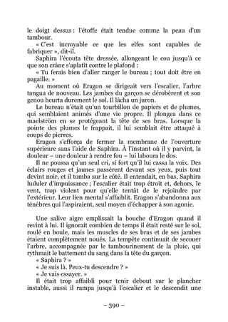 – 390 – 
le doigt dessus : l’étoffe était tendue comme la peau d’un tambour. 
« C’est incroyable ce que les elfes sont capables de fabriquer », dit-il. 
Saphira l’écouta tête dressée, allongeant le cou jusqu’à ce que son crâne s’aplatît contre le plafond : 
« Tu ferais bien d’aller ranger le bureau ; tout doit être en pagaille. » 
Au moment où Eragon se dirigeait vers l’escalier, l’arbre tangua de nouveau. Les jambes du garçon se dérobèrent et son genou heurta durement le sol. Il lâcha un juron. 
Le bureau n’était qu’un tourbillon de papiers et de plumes, qui semblaient animés d’une vie propre. Il plongea dans ce maelström en se protégeant la tête de ses bras. Lorsque la pointe des plumes le frappait, il lui semblait être attaqué à coups de pierres. 
Eragon s’efforça de fermer la membrane de l’ouverture supérieure sans l’aide de Saphira. À l’instant où il y parvint, la douleur – une douleur à rendre fou – lui laboura le dos. 
Il ne poussa qu’un seul cri, si fort qu’il lui cassa la voix. Des éclairs rouges et jaunes passèrent devant ses yeux, puis tout devint noir, et il tomba sur le côté. Il entendait, en bas, Saphira hululer d’impuissance ; l’escalier était trop étroit et, dehors, le vent, trop violent pour qu’elle tentât de le rejoindre par l’extérieur. Leur lien mental s’affaiblit. Eragon s’abandonna aux ténèbres qui l’aspiraient, seul moyen d’échapper à son agonie. 
Une salive aigre emplissait la bouche d’Eragon quand il revint à lui. Il ignorait combien de temps il était resté sur le sol, roulé en boule, mais les muscles de ses bras et de ses jambes étaient complètement noués. La tempête continuait de secouer l’arbre, accompagnée par le tambourinement de la pluie, qui rythmait le battement du sang dans la tête du garçon. 
« Saphira ? » 
« Je suis là. Peux-tu descendre ? » 
« Je vais essayer. » 
Il était trop affaibli pour tenir debout sur le plancher instable, aussi il rampa jusqu’à l’escalier et le descendit une  