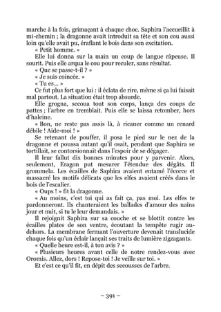– 391 – 
marche à la fois, grimaçant à chaque choc. Saphira l’accueillit à mi-chemin ; la dragonne avait introduit sa tête et son cou aussi loin qu’elle avait pu, éraflant le bois dans son excitation. 
« Petit homme. » 
Elle lui donna sur la main un coup de langue râpeuse. Il sourit. Puis elle arqua le cou pour reculer, sans résultat. 
« Que se passe-t-il ? » 
« Je suis coincée. » 
« Tu es… » 
Ce fut plus fort que lui : il éclata de rire, même si ça lui faisait mal partout. La situation était trop absurde. 
Elle grogna, secoua tout son corps, lança des coups de pattes ; l’arbre en tremblait. Puis elle se laissa retomber, hors d’haleine. 
« Bon, ne reste pas assis là, à ricaner comme un renard débile ! Aide-moi ! » 
Se retenant de pouffer, il posa le pied sur le nez de la dragonne et poussa autant qu’il osait, pendant que Saphira se tortillait, se contorsionnait dans l’espoir de se dégager. 
Il leur fallut dix bonnes minutes pour y parvenir. Alors, seulement, Eragon put mesurer l’étendue des dégâts. Il grommela. Les écailles de Saphira avaient entamé l’écorce et massacré les motifs délicats que les elfes avaient créés dans le bois de l’escalier. 
« Oups ! » fit la dragonne. 
« Au moins, c’est toi qui as fait ça, pas moi. Les elfes te pardonneront. Ils chanteraient les ballades d’amour des nains jour et nuit, si tu le leur demandais. » 
Il rejoignit Saphira sur sa couche et se blottit contre les écailles plates de son ventre, écoutant la tempête rugir au- dehors. La membrane fermant l’ouverture devenait translucide chaque fois qu’un éclair lançait ses traits de lumière zigzagants. 
« Quelle heure est-il, à ton avis ? » 
« Plusieurs heures avant celle de notre rendez-vous avec Oromis. Allez, dors ! Repose-toi ! Je veille sur toi. » 
Et c’est ce qu’il fit, en dépit des secousses de l’arbre.  