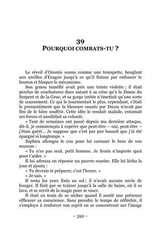– 392 – 
39 POURQUOI COMBATS-TU ? 
Le réveil d’Oromis sonna comme une trompette, beuglant aux oreilles d’Eragon jusqu’à ce qu’il finisse par enfoncer le bouton et bloquer le mécanisme. 
Son genou tuméfié avait pris une teinte violette ; il était perclus de courbatures dues autant à sa crise qu’à la Danse du Serpent et de la Grue, et sa gorge irritée n’émettait qu’une sorte de coassement. Ce qui le tourmentait le plus, cependant, c’était le pressentiment que la blessure causée par Durza n’avait pas fini de le faire souffrir. Cette idée le rendait malade, entamait ses forces et annihilait sa volonté. 
« Tant de semaines ont passé depuis ma dernière attaque, dit-il, je commençais à espérer que peut-être – oui, peut-être – j’étais guéri… Je suppose que c’est par pur hasard que j’ai été épargné si longtemps. » 
Saphira allongea le cou pour lui caresser le bras de son museau : 
« Tu n’es pas seul, petit homme. Je ferais n’importe quoi pour t’aider. » 
Il lui adressa en réponse un pauvre sourire. Elle lui lécha la joue et ajouta : 
« Tu devrais te préparer, c’est l’heure. » 
« Je sais. » 
Il resta les yeux fixés au sol ; il n’avait aucune envie de bouger. Il finit par se traîner jusqu’à la salle de bains, où il se lava, et se servit de la magie pour se raser. 
Il était en train de se sécher quand il sentit une présence effleurer sa conscience. Sans prendre le temps de réfléchir, il s’employa à renforcer son esprit en se concentrant sur l’image  