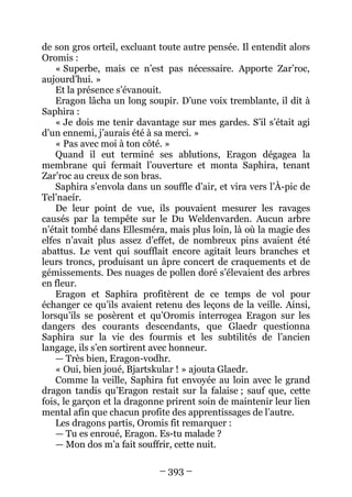 – 393 – 
de son gros orteil, excluant toute autre pensée. Il entendit alors Oromis : 
« Superbe, mais ce n’est pas nécessaire. Apporte Zar’roc, aujourd’hui. » 
Et la présence s’évanouit. 
Eragon lâcha un long soupir. D’une voix tremblante, il dit à Saphira : 
« Je dois me tenir davantage sur mes gardes. S’il s’était agi d’un ennemi, j’aurais été à sa merci. » 
« Pas avec moi à ton côté. » 
Quand il eut terminé ses ablutions, Eragon dégagea la membrane qui fermait l’ouverture et monta Saphira, tenant Zar’roc au creux de son bras. 
Saphira s’envola dans un souffle d’air, et vira vers l’À-pic de Tel’naeír. 
De leur point de vue, ils pouvaient mesurer les ravages causés par la tempête sur le Du Weldenvarden. Aucun arbre n’était tombé dans Ellesméra, mais plus loin, là où la magie des elfes n’avait plus assez d’effet, de nombreux pins avaient été abattus. Le vent qui soufflait encore agitait leurs branches et leurs troncs, produisant un âpre concert de craquements et de gémissements. Des nuages de pollen doré s’élevaient des arbres en fleur. 
Eragon et Saphira profitèrent de ce temps de vol pour échanger ce qu’ils avaient retenu des leçons de la veille. Ainsi, lorsqu’ils se posèrent et qu’Oromis interrogea Eragon sur les dangers des courants descendants, que Glaedr questionna Saphira sur la vie des fourmis et les subtilités de l’ancien langage, ils s’en sortirent avec honneur. 
— Très bien, Eragon-vodhr. 
« Oui, bien joué, Bjartskular ! » ajouta Glaedr. 
Comme la veille, Saphira fut envoyée au loin avec le grand dragon tandis qu’Eragon restait sur la falaise ; sauf que, cette fois, le garçon et la dragonne prirent soin de maintenir leur lien mental afin que chacun profite des apprentissages de l’autre. 
Les dragons partis, Oromis fit remarquer : 
— Tu es enroué, Eragon. Es-tu malade ? 
— Mon dos m’a fait souffrir, cette nuit.  