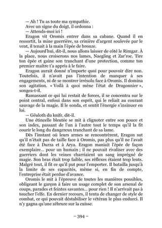 – 394 – 
— Ah ! Tu as toute ma sympathie. 
Avec un signe du doigt, il ordonna : 
— Attends-moi ici ! 
Eragon vit Oromis entrer dans sa cabane. Quand il en ressortit, la mine guerrière, sa crinière d’argent soulevée par le vent, il tenait à la main l’épée de bronze. 
— Aujourd’hui, dit-il, nous allons laisser de côté le Rimgar. À la place, nous croiserons nos lames, Naegling et Zar’roc. Tire ton épée et gaine son tranchant d’une protection, comme ton premier maître t’a appris à le faire. 
Eragon aurait donné n’importe quoi pour pouvoir dire non. Toutefois, il n’avait pas l’intention de manquer à ses engagements, ni de se montrer irrésolu face à Oromis. Il domina son agitation. « Voilà à quoi mène l’état de Dragonnier », songea-t-il. 
Ramassant ce qui lui restait de forces, il se concentra sur le point central, enfoui dans son esprit, qui le reliait au courant sauvage de la magie. Il le sonda, et sentit l’énergie s’insinuer en lui. 
— Gëuloth du knífr, dit-il. 
Une étincelle bleutée se mit à clignoter entre son pouce et son index, passant de l’un à l’autre tout le temps qu’il la fit courir le long du dangereux tranchant de sa lame. 
Dès l’instant où leurs armes se rencontrèrent, Eragon sut qu’il n’était pas de taille face à Oromis, pas plus qu’il ne l’avait été face à Durza et à Arya. Eragon maniait l’épée de façon exemplaire… pour un humain ; il ne pouvait rivaliser avec des guerriers dont les veines charriaient un sang imprégné de magie. Son bras était trop faible, ses réflexes étaient trop lents. Malgré tout, il fit ce qu’il put pour l’emporter. Il batailla jusqu’à la limite de ses capacités, même si, en fin de compte, l’entreprise était perdue d’avance. 
Oromis le mit à l’épreuve de toutes les manières possibles, obligeant le garçon à faire un usage complet de son arsenal de coups, parades et feintes savantes… pour rien ! Il n’arrivait pas à toucher l’elfe. En dernier recours, il tenta de changer de style de combat, ce qui pouvait déstabiliser le vétéran le plus endurci. Il n’y gagna qu’une zébrure sur la cuisse.  