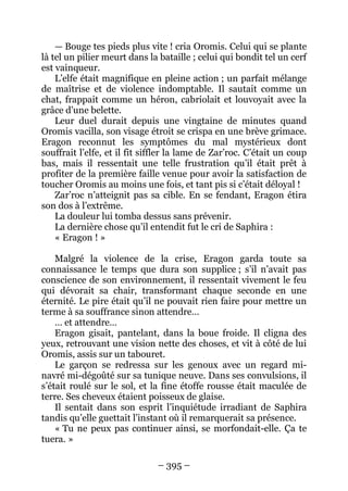 – 395 – 
— Bouge tes pieds plus vite ! cria Oromis. Celui qui se plante là tel un pilier meurt dans la bataille ; celui qui bondit tel un cerf est vainqueur. 
L’elfe était magnifique en pleine action ; un parfait mélange de maîtrise et de violence indomptable. Il sautait comme un chat, frappait comme un héron, cabriolait et louvoyait avec la grâce d’une belette. 
Leur duel durait depuis une vingtaine de minutes quand Oromis vacilla, son visage étroit se crispa en une brève grimace. Eragon reconnut les symptômes du mal mystérieux dont souffrait l’elfe, et il fit siffler la lame de Zar’roc. C’était un coup bas, mais il ressentait une telle frustration qu’il était prêt à profiter de la première faille venue pour avoir la satisfaction de toucher Oromis au moins une fois, et tant pis si c’était déloyal ! 
Zar’roc n’atteignit pas sa cible. En se fendant, Eragon étira son dos à l’extrême. 
La douleur lui tomba dessus sans prévenir. 
La dernière chose qu’il entendit fut le cri de Saphira : 
« Eragon ! » 
Malgré la violence de la crise, Eragon garda toute sa connaissance le temps que dura son supplice ; s’il n’avait pas conscience de son environnement, il ressentait vivement le feu qui dévorait sa chair, transformant chaque seconde en une éternité. Le pire était qu’il ne pouvait rien faire pour mettre un terme à sa souffrance sinon attendre… 
… et attendre… 
Eragon gisait, pantelant, dans la boue froide. Il cligna des yeux, retrouvant une vision nette des choses, et vit à côté de lui Oromis, assis sur un tabouret. 
Le garçon se redressa sur les genoux avec un regard mi- navré mi-dégoûté sur sa tunique neuve. Dans ses convulsions, il s’était roulé sur le sol, et la fine étoffe rousse était maculée de terre. Ses cheveux étaient poisseux de glaise. 
Il sentait dans son esprit l’inquiétude irradiant de Saphira tandis qu’elle guettait l’instant où il remarquerait sa présence. 
« Tu ne peux pas continuer ainsi, se morfondait-elle. Ça te tuera. »  