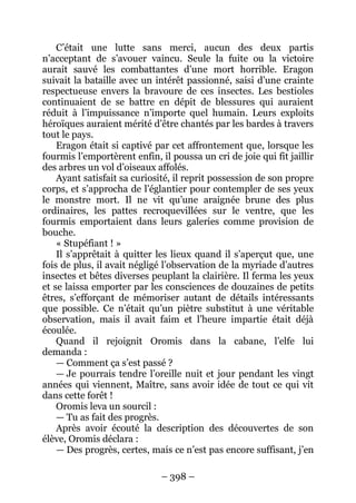 – 398 – 
C’était une lutte sans merci, aucun des deux partis n’acceptant de s’avouer vaincu. Seule la fuite ou la victoire aurait sauvé les combattantes d’une mort horrible. Eragon suivait la bataille avec un intérêt passionné, saisi d’une crainte respectueuse envers la bravoure de ces insectes. Les bestioles continuaient de se battre en dépit de blessures qui auraient réduit à l’impuissance n’importe quel humain. Leurs exploits héroïques auraient mérité d’être chantés par les bardes à travers tout le pays. 
Eragon était si captivé par cet affrontement que, lorsque les fourmis l’emportèrent enfin, il poussa un cri de joie qui fit jaillir des arbres un vol d’oiseaux affolés. 
Ayant satisfait sa curiosité, il reprit possession de son propre corps, et s’approcha de l’églantier pour contempler de ses yeux le monstre mort. Il ne vit qu’une araignée brune des plus ordinaires, les pattes recroquevillées sur le ventre, que les fourmis emportaient dans leurs galeries comme provision de bouche. 
« Stupéfiant ! » 
Il s’apprêtait à quitter les lieux quand il s’aperçut que, une fois de plus, il avait négligé l’observation de la myriade d’autres insectes et bêtes diverses peuplant la clairière. Il ferma les yeux et se laissa emporter par les consciences de douzaines de petits êtres, s’efforçant de mémoriser autant de détails intéressants que possible. Ce n’était qu’un piètre substitut à une véritable observation, mais il avait faim et l’heure impartie était déjà écoulée. 
Quand il rejoignit Oromis dans la cabane, l’elfe lui demanda : 
— Comment ça s’est passé ? 
— Je pourrais tendre l’oreille nuit et jour pendant les vingt années qui viennent, Maître, sans avoir idée de tout ce qui vit dans cette forêt ! 
Oromis leva un sourcil : 
— Tu as fait des progrès. 
Après avoir écouté la description des découvertes de son élève, Oromis déclara : 
— Des progrès, certes, mais ce n’est pas encore suffisant, j’en  