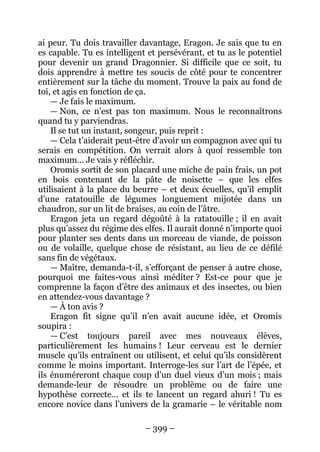 – 399 – 
ai peur. Tu dois travailler davantage, Eragon. Je sais que tu en es capable. Tu es intelligent et persévérant, et tu as le potentiel pour devenir un grand Dragonnier. Si difficile que ce soit, tu dois apprendre à mettre tes soucis de côté pour te concentrer entièrement sur la tâche du moment. Trouve la paix au fond de toi, et agis en fonction de ça. 
— Je fais le maximum. 
— Non, ce n’est pas ton maximum. Nous le reconnaîtrons quand tu y parviendras. 
Il se tut un instant, songeur, puis reprit : 
— Cela t’aiderait peut-être d’avoir un compagnon avec qui tu serais en compétition. On verrait alors à quoi ressemble ton maximum… Je vais y réfléchir. 
Oromis sortit de son placard une miche de pain frais, un pot en bois contenant de la pâte de noisette – que les elfes utilisaient à la place du beurre – et deux écuelles, qu’il emplit d’une ratatouille de légumes longuement mijotée dans un chaudron, sur un lit de braises, au coin de l’âtre. 
Eragon jeta un regard dégoûté à la ratatouille ; il en avait plus qu’assez du régime des elfes. Il aurait donné n’importe quoi pour planter ses dents dans un morceau de viande, de poisson ou de volaille, quelque chose de résistant, au lieu de ce défilé sans fin de végétaux. 
— Maître, demanda-t-il, s’efforçant de penser à autre chose, pourquoi me faites-vous ainsi méditer ? Est-ce pour que je comprenne la façon d’être des animaux et des insectes, ou bien en attendez-vous davantage ? 
— À ton avis ? 
Eragon fit signe qu’il n’en avait aucune idée, et Oromis soupira : 
— C’est toujours pareil avec mes nouveaux élèves, particulièrement les humains ! Leur cerveau est le dernier muscle qu’ils entraînent ou utilisent, et celui qu’ils considèrent comme le moins important. Interroge-les sur l’art de l’épée, et ils énuméreront chaque coup d’un duel vieux d’un mois ; mais demande-leur de résoudre un problème ou de faire une hypothèse correcte… et ils te lancent un regard ahuri ! Tu es encore novice dans l’univers de la gramarie – le véritable nom  