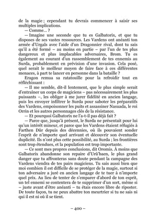 – 400 – 
de la magie ; cependant tu devrais commencer à saisir ses multiples implications. 
— Comme… ? 
— Imagine une seconde que tu es Galbatorix, et que tu disposes de ses vastes ressources. Les Vardens ont anéanti ton armée d’Urgals avec l’aide d’un Dragonnier rival, dont tu sais qu’il a été formé – au moins en partie – par l’un de tes plus dangereux et plus implacables adversaires, Brom. Tu es également au courant d’un rassemblement de tes ennemis au Surda, probablement en prévision d’une invasion. Cela posé, quel serait le meilleur moyen de faire face à ces différentes menaces, à part te lancer en personne dans la bataille ? 
Eragon remua sa ratatouille pour la refroidir tout en réfléchissant : 
— Il me semble, dit-il lentement, que le plus simple serait d’entraîner un corps de magiciens – pas nécessairement les plus puissants –, les obliger à me jurer fidélité en ancien langage, puis les envoyer infiltrer le Surda pour saboter les préparatifs des Vardens, empoisonner les puits et assassiner Nasuada, le roi Orrin et les autres personnages clés de la résistance. 
— Et pourquoi Galbatorix ne l’a-t-il pas déjà fait ? 
— Parce que, jusqu’à présent, le Surda ne présentait pour lui qu’un intérêt mineur, et parce que les Vardens étaient réfugiés à Farthen Dûr depuis des décennies, où ils pouvaient sonder l’esprit de n’importe quel arrivant et découvrir son éventuelle duplicité. Ils n’ont plus cette possibilité, au Surda ; les frontières sont trop étendues, et la population est trop importante. 
— Ce sont mes propres conclusions, dit Oromis. À moins que Galbatorix abandonne son repaire d’Urû’baen, le plus grand danger que tu affronteras sans doute pendant la campagne des Vardens viendra de tes pairs magiciens. Tu sais aussi bien que moi combien il est difficile de se protéger de la magie, surtout si ton adversaire a juré en ancien langage de te tuer à n’importe quel prix. Au lieu de tenter de s’emparer d’abord de ton esprit, un tel ennemi se contentera de te supprimer d’un sort, même si – juste avant d’être anéanti – tu étais encore libre de riposter. De toute façon, tu ne peux abattre ton meurtrier si tu ne sais ni qui il est ni où il se tient.  