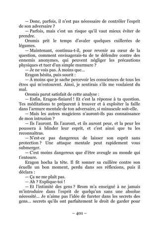 – 401 – 
— Donc, parfois, il n’est pas nécessaire de contrôler l’esprit de son adversaire ? 
— Parfois, mais c’est un risque qu’il vaut mieux éviter de prendre. 
Oromis prit le temps d’avaler quelques cuillerées de légumes. 
—Maintenant, continua-t-il, pour revenir au coeur de la question, comment envisagerais-tu de te défendre contre des ennemis anonymes, qui peuvent négliger les précautions physiques et tuer d’un simple murmure ? 
— Je ne vois pas. À moins que… 
Eragon hésita, puis sourit : 
— À moins que je sache percevoir les consciences de tous les êtres qui m’entourent. Ainsi, je sentirais s’ils me voulaient du mal. 
O romis parut satisfait de cette analyse : 
— Enfin, Eragon-finiarel ! Et c’est la réponse à ta question. Tes méditations te préparent à trouver et à exploiter la faille dans l’armure mentale de ton adversaire, si minuscule soit-elle. 
—Mais les autres magiciens n’auront-ils pas connaissance de mon intrusion ? 
— Ils l’auront. Ils l’auront, et ils auront peur, et la peur les poussera à blinder leur esprit, et c’est ainsi que tu les reconnaîtras. 
— N’est-ce pas dangereux de laisser son esprit sans protection ? Une attaque mentale peut rapidement vous submerger. 
— C’est moins dangereux que d’être aveugle au monde qui t’entoure. 
Eragon hocha la tête. Il fit sonner sa cuillère contre son écuelle un bon moment, perdu dans ses réflexions, puis il déclara : 
— Ça ne me plaît pas. 
— Ah ? Explique-toi ! 
— Et l’intimité des gens ? Brom m’a enseigné à ne jamais m’introduire dans l’esprit de quelqu’un sans une absolue nécessité… Je n’aime pas l’idée de fureter dans les secrets des gens… secrets qu’ils ont parfaitement le droit de garder pour  