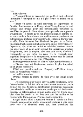 – 402 – 
eux. 
Il étira le cou : 
— Pourquoi Brom ne m’en a-t-il pas parlé, si c’est tellement important ? Pourquoi ne m’a-t-il pas formé lui-même en ce sens ? 
— Brom t’a appris ce qu’il convenait de t’apprendre en fonction des circonstances. Plonger dans l’étang des esprits peut devenir une drogue pour des personnalités perverses ou assoiffées de pouvoir. Nous n’enseignons pas cela aux apprentis Dragonniers – à moins qu’ils s’en montrent dignes, comme toi, au cours de leur formation – tant qu’ils ne nous paraissent pas suffisamment matures pour résister à la tentation. Car il s’agit, en effet, d’une intrusion dans l’intimité des gens, et, ce faisant, tu apprendras beaucoup de choses que tu aurais préféré ignorer. Cependant, c’est dans ton intérêt et celui des Vardens. Je sais par expérience, et pour avoir observé les expériences d’autres Dragonniers, que ce moyen, plus que tout autre, t’aidera à comprendre ce qui mène les gens. Or, la compréhension engendre l’empathie et la compassion, même chez le dernier mendiant de la dernière des cités d’Alagaësia. 
Ils mangèrent un instant en silence, puis Oromis demanda : 
— Dis-moi, quel est l’instrument mental le plus important qu’on puisse posséder ? 
C’était une question sérieuse ; Eragon y réfléchit un temps avant de risquer une réponse : 
— La détermination. 
Oromis rompit la miche de pain avec ses longs doigts blancs : 
— Je comprends que tu sois arrivé à cette conclusion, car la détermination t’a été fort utile au cours de tes aventures ; mais ce n’est pas cela. Je parle de l’instrument absolument nécessaire pour choisir la meilleure orientation, quelle que soit la situation donnée. La détermination est une qualité que l’on trouve aussi bien chez les benêts et les fous que chez les malins et les clairvoyants. Donc, non, ce n’est pas la détermination. 
Eragon étudia alors la question comme il l’aurait fait d’une charade, comptant les mots, prononçant certains à voix basse pour voir s’ils rimaient entre eux, leur cherchant des  